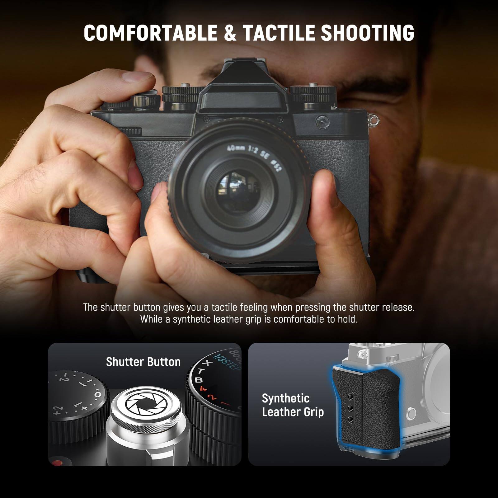 COMFORTABLE & TACTILE SHOOTING

The shutter button gives you a tactile feeling when pressing the shutter release. While a synthetic leather grip is comfortable to hold.

Shutter Button

Synthetic Leather Grip