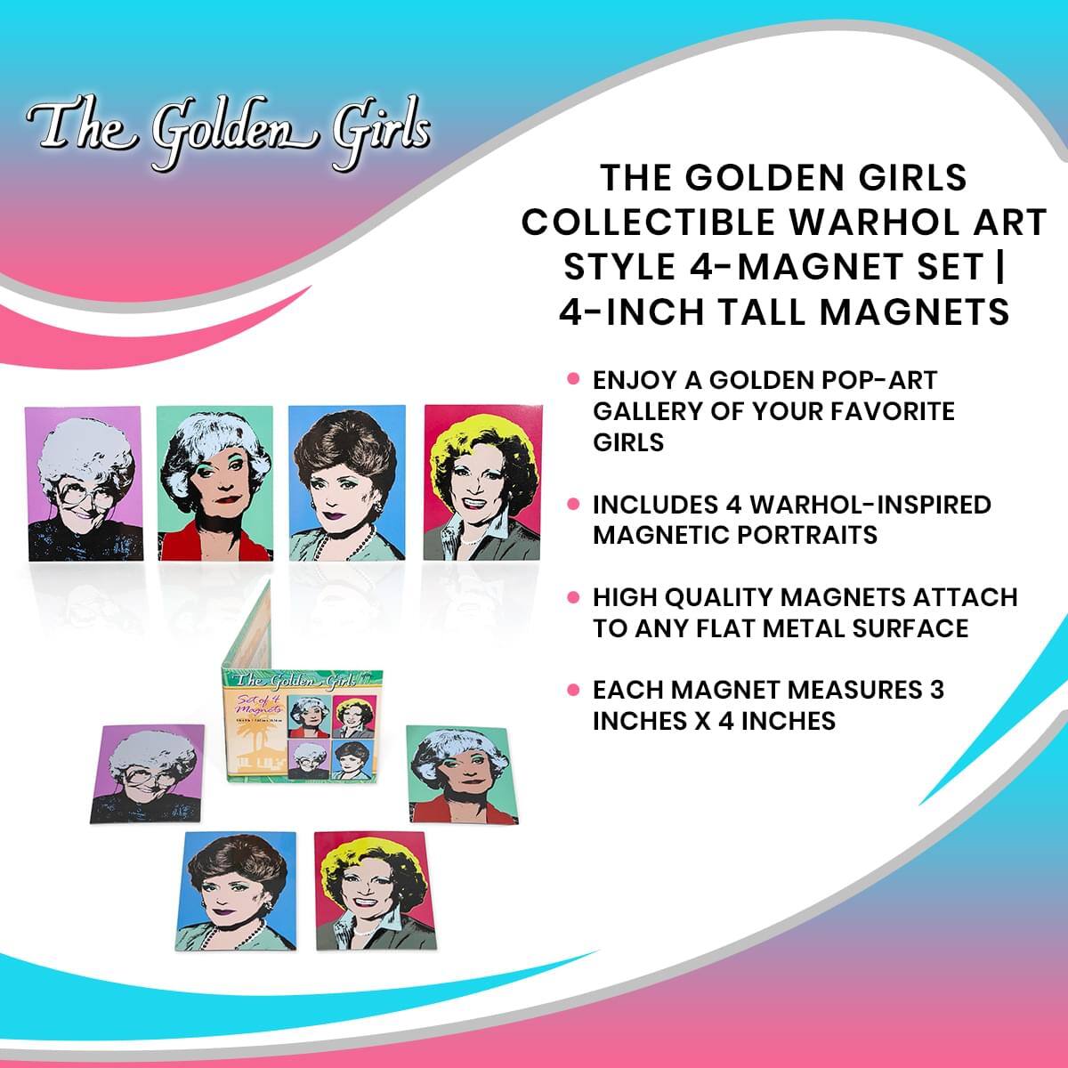 The Golden Girls  
THE GOLDEN GIRLS COLLECTIBLE WARHOL ART STYLE 4-MAGNET SET | 4-INCH TALL MAGNETS  
ENJOY A GOLDEN POP-ART GALLERY OF YOUR FAVORITE GIRLS  
INCLUDES 4 WARHOL-INSPIRED MAGNETIC PORTRAITS  
HIGH QUALITY MAGNETS ATTACH TO ANY FLAT METAL SURFACE  
EACH MAGNET MEASURES 3 INCHES X 4 INCHES