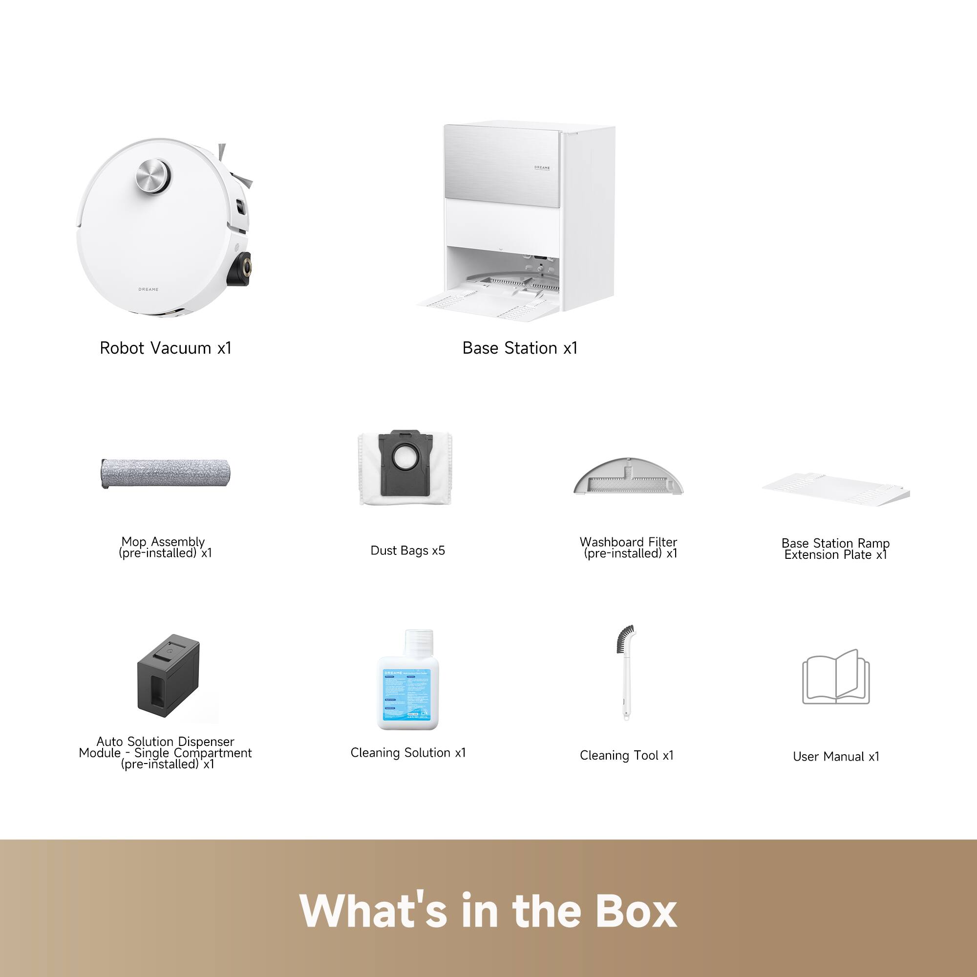 - Robot Vacuum x1
- Base Station x1
- Mop Assembly (pre-installed) x1
- Dust Bags x5
- Washboard Filter (pre-installed) x1
- Base Station Ramp Extension Plate x1
- Auto Solution Dispenser Module - Single Compartment (pre-installed) x1
- Cleaning Solution x1
- Cleaning Tool x1
- User Manual x1

What's in the Box