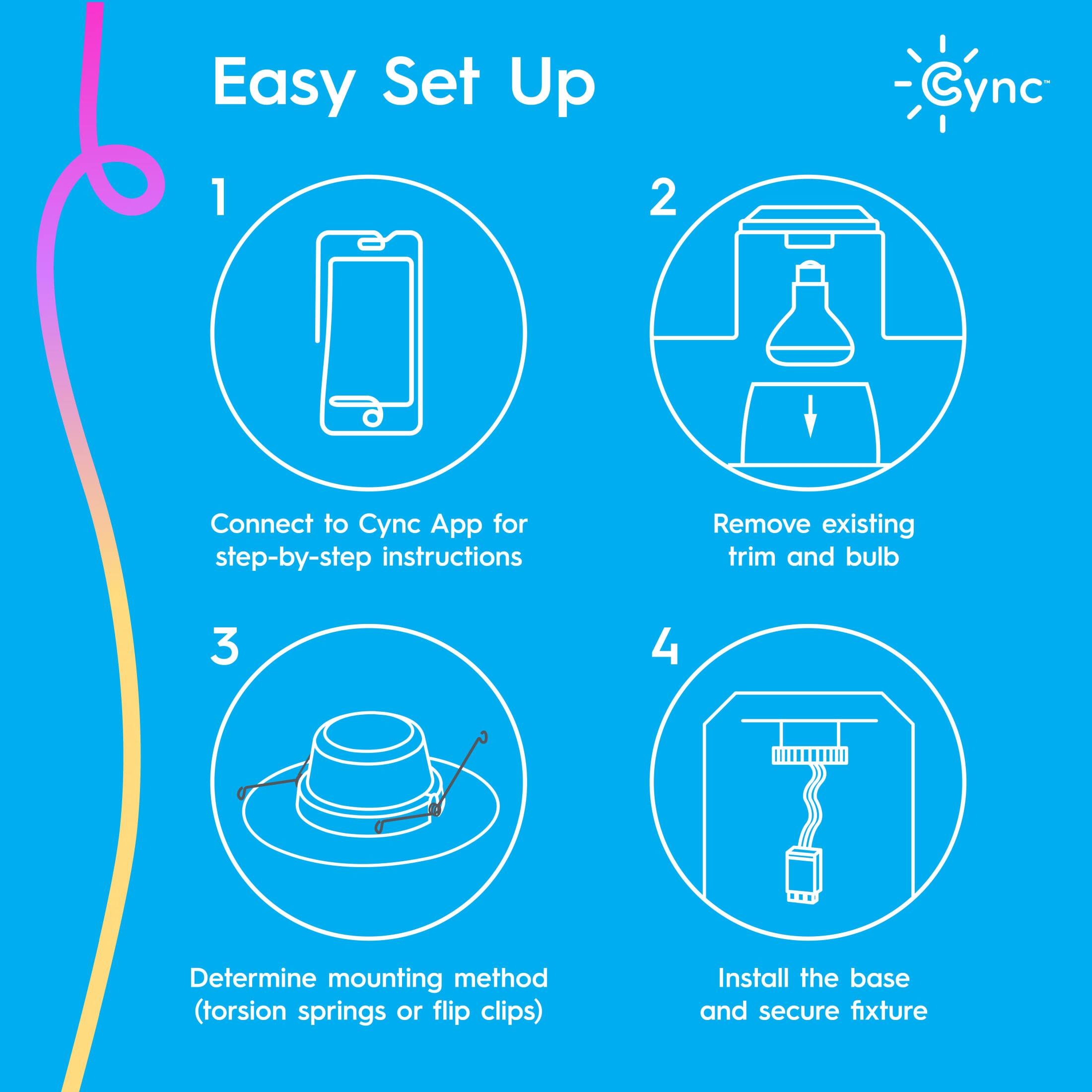 Easy Set Up Cync:

1. Connect to Cync App for step-by-step instructions.
2. Remove existing trim and bulb.
3. Determine mounting method (torsion springs or flip clips).
4. Install the base and secure fixture.