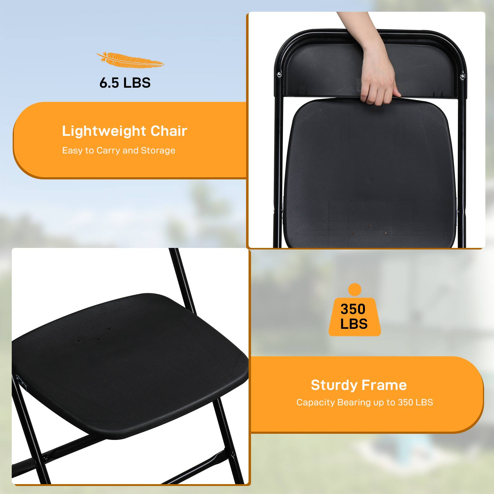 6.5 LBS Lightweight Chair  
Easy to Carry and Storage  

350 LBS Sturdy Frame  
Capacity Bearing up to 350 LBS