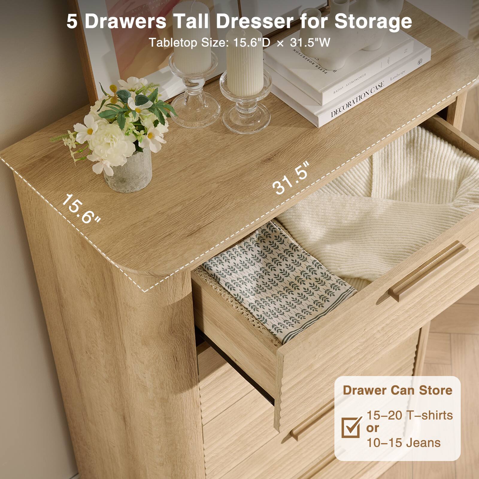 5 Drawers Tall Dresser for Storage  
Tabletop Size: 15.6"D x 31.5"W  

Drawer Can Store  
15-20 T-shirts or 10-15 Jeans