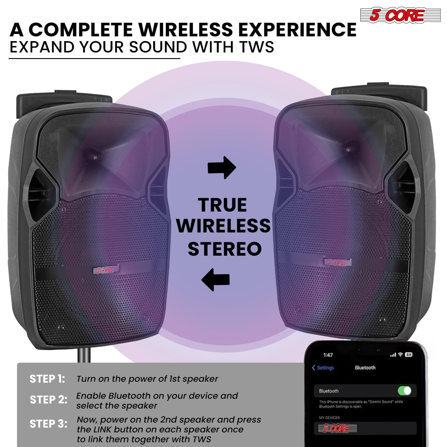 A COMPLETE WIRELESS EXPERIENCE EXPAND YOUR SOUND WITH TWS

TRUE WIRELESS STEREO

STEP 1: Turn on the power of 1st speaker
STEP 2: Enable Bluetooth on your device and select the speaker
STEP 3: Now, power on the 2nd speaker and press the LINK button on each speaker once to link them together with TWS

Bluetooth Settings
This phone is discoverable as "Gemini Sound" while Bluetooth Settings is open.
MY DEVICES

5 CORE
