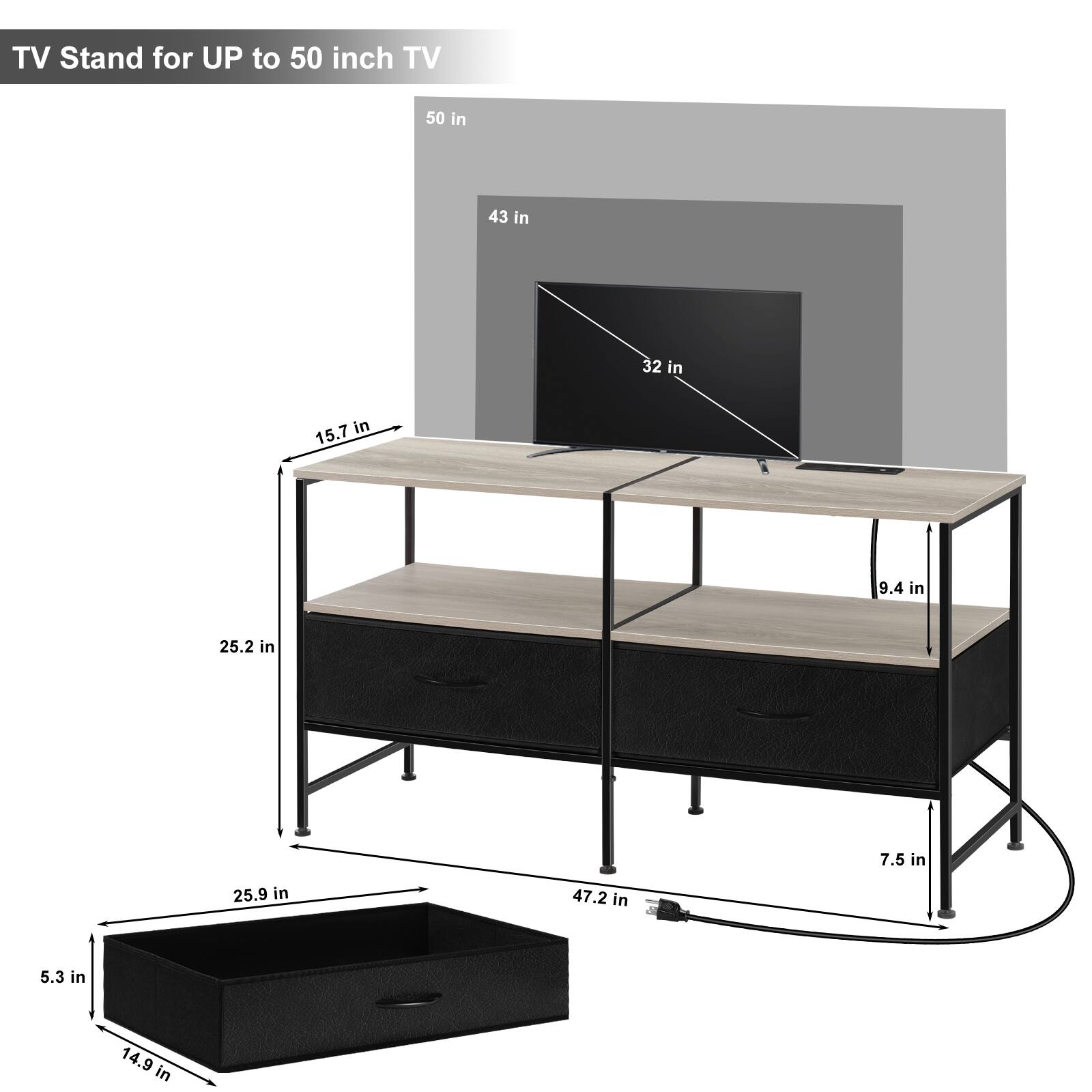 TV Stand for UP to 50 inch TV

- 50 in
- 43 in
- 32 in
- 15.7 in
- 9.4 in
- 25.2 in
- 7.5 in
- 25.9 in
- 47.2 in
- 5.3 in
- 14.9 in