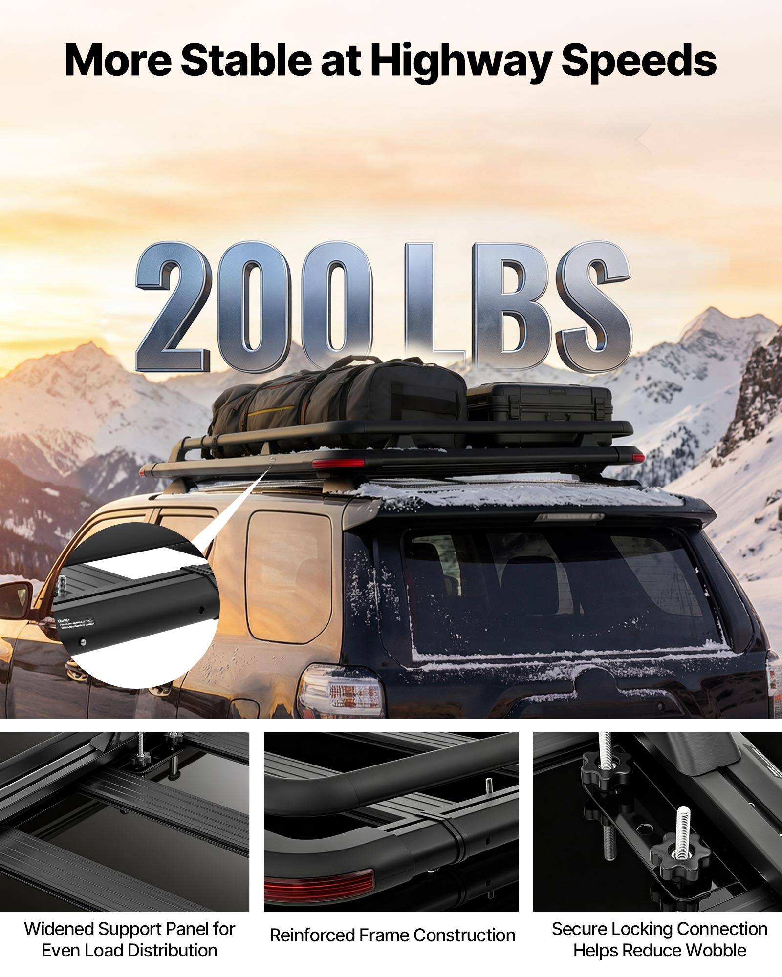 More Stable at Highway Speeds  
200 LBS  
Widened Support Panel for Even Load Distribution  
Reinforced Frame Construction  
Secure Locking Connection Helps Reduce Wobble