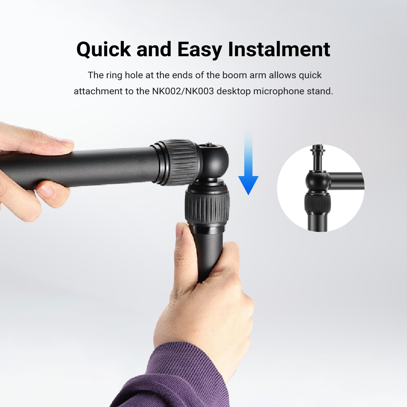 Quick and Easy Instalment

The ring hole at the ends of the boom arm allows quick attachment to the NK002/NK003 desktop microphone stand.