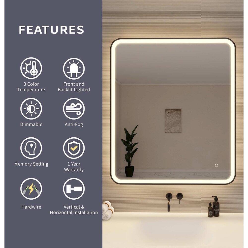 FEATURES  
- 3 Color Temperature  
- Front and Backlit Lighted  
- Dimmable  
- Anti-Fog  
- Memory Setting  
- 1 Year Warranty  
- Hardwire  
- Vertical & Horizontal Installation