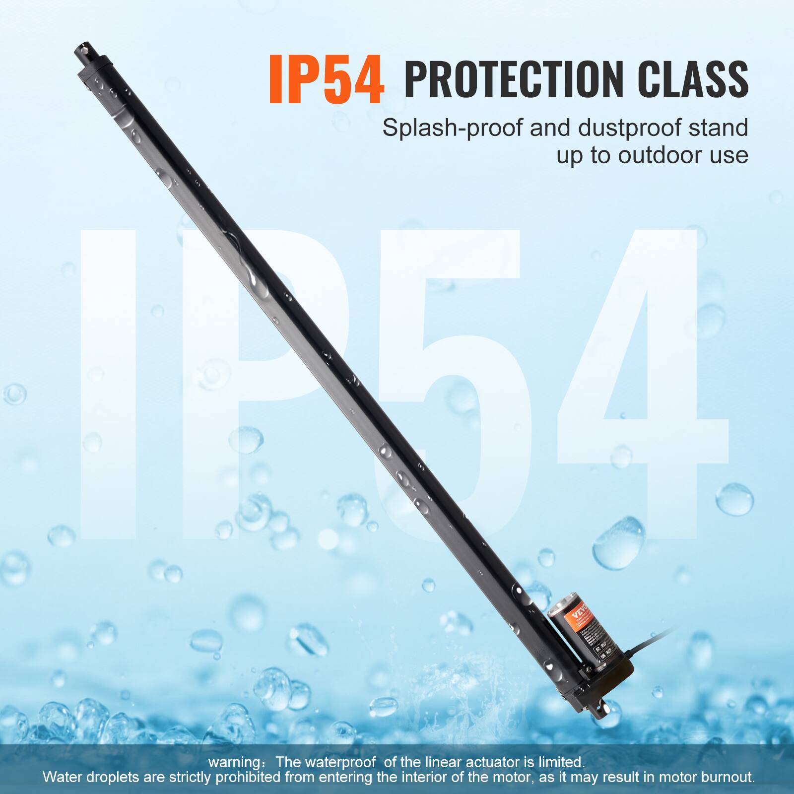IP54 PROTECTION CLASS: Splash-proof and dustproof stand up to outdoor use

Warning: The waterproof of the linear actuator is limited. Water droplets are strictly prohibited from entering the interior of the motor, as it may result in motor burnout.
