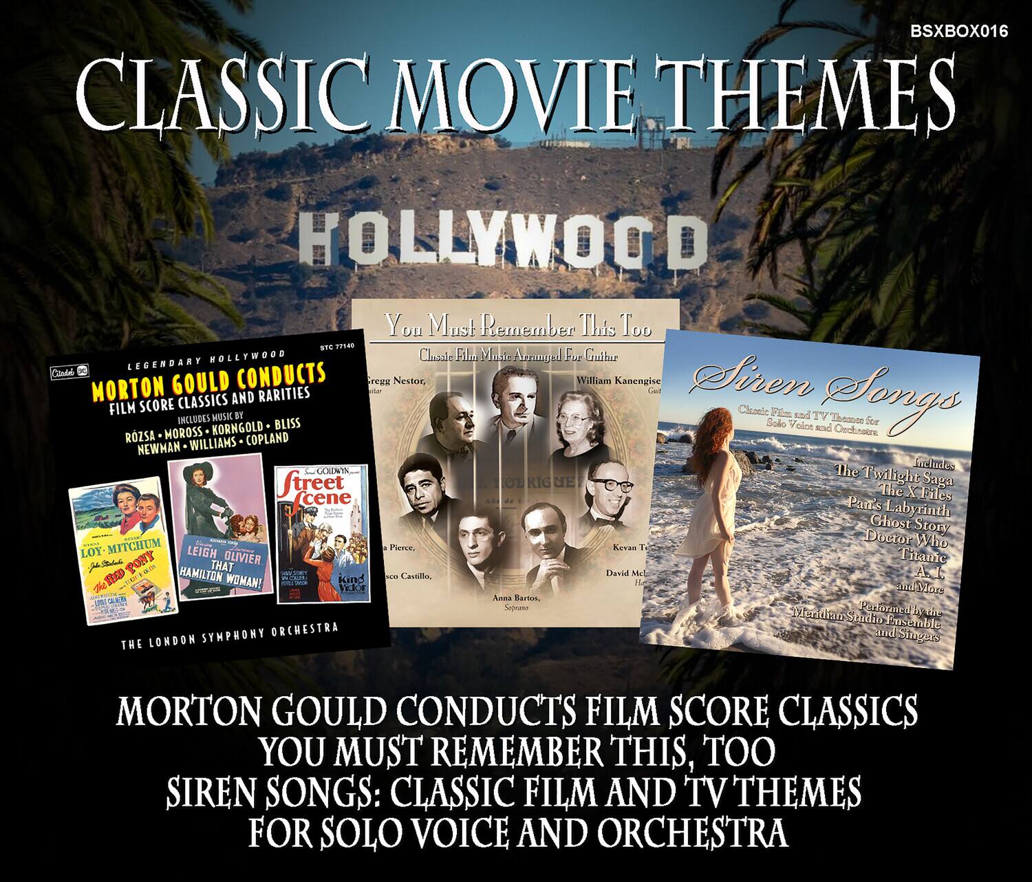 **CLASSIC MOVIE THEMES**  
**HOLLYWOOD**

**BSXBOX016**

**MORTON GOULD CONDUCTS**  
**FILM SCORE CLASSICS AND RARITIES**  
**YOU MUST REMEMBER THIS, TOO**  
**SIREN SONGS: CLASSIC FILM AND TV THEMES FOR SOLO VOICE AND ORCHESTRA**

**Horton Gould Conducts**  
**FILM SCORE CLASSICS AND RARITIES**  
**Includes Music by**  
**HUSK - MOROSS - KORNGOLD - COPLAND - NEWHAN - WILLIAMS - GOLDWYN**  
**The London Symphony Orchestra and Singers**

**You Must Remember This Too**  
**Classic Film Music Arranged for Guitar**  
**William Kanengiser**

**Siren Songs**  
**Classic Film and TV Themes for Solo Voice and Orchestra**  
**Includes**  
**The Twilight Saga**  
**The X Files**  
**Pan's Labyrinth**  
**Ghost Story**  
**Doctor Who**  
**Titanic**  
**And More**  
**Performed by the Mendelssohn Studio Ensemble and Singers**

**Street Scene**  
