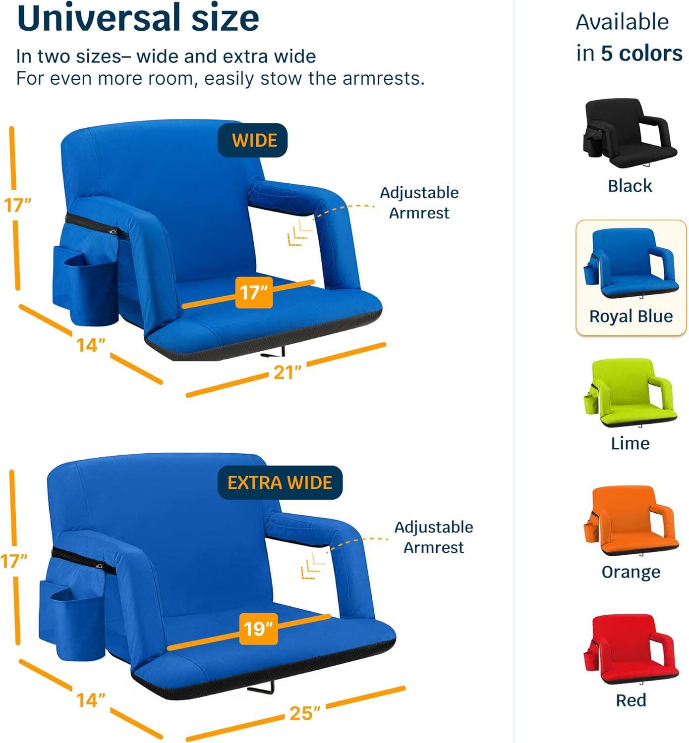 Universal size  
In two sizes—wide and extra wide  
For even more room, easily stow the armrests.  

WIDE  
17"  
14"  
17"  
21"  

EXTRA WIDE  
17"  
14"  
19"  
25"  

Available in 5 colors  
Black  
Royal Blue  
Lime  
Orange  
Red  

Adjustable Armrest