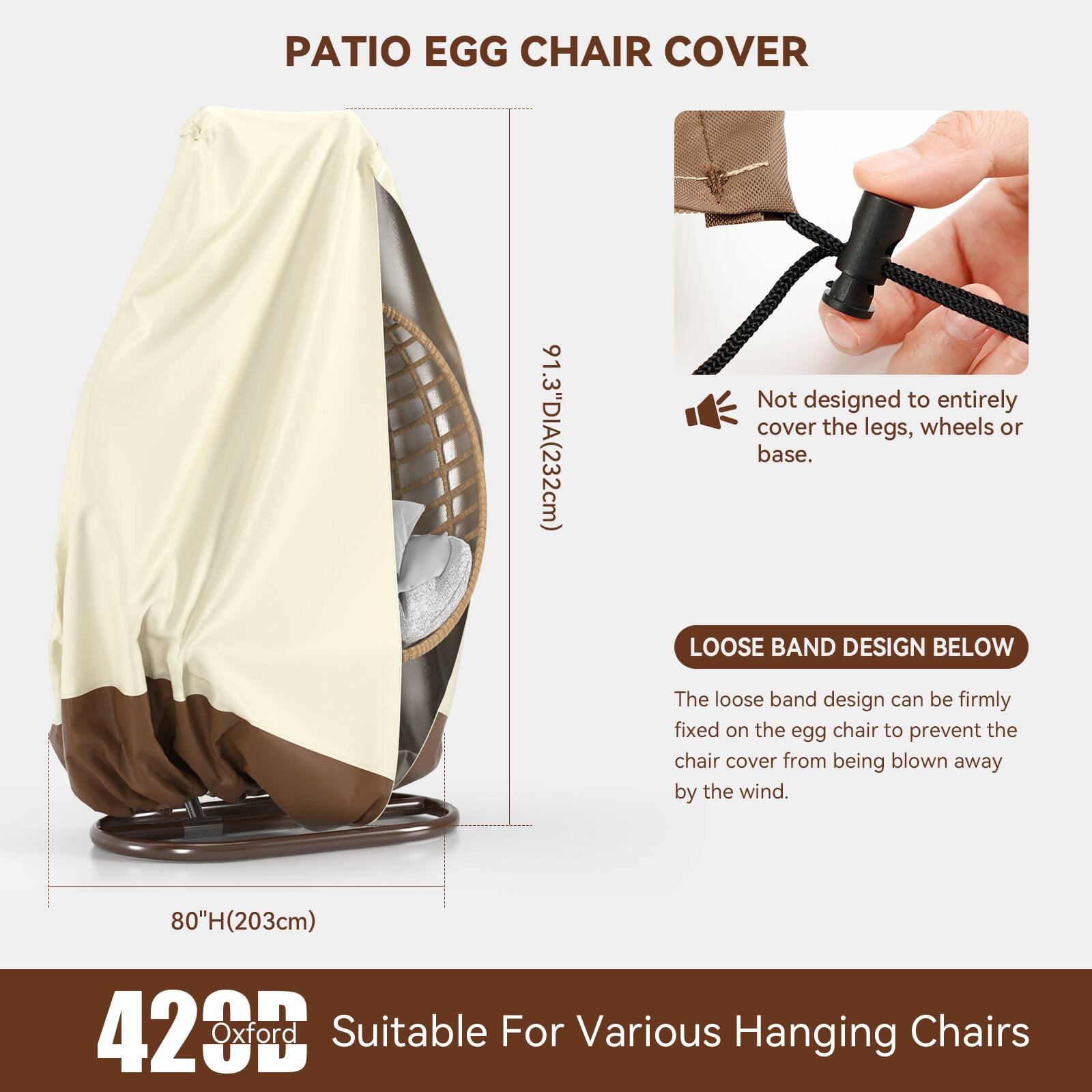 PATIO EGG CHAIR COVER  
91.3" DIA (232cm)  
Not designed to entirely cover the legs, wheels or base.  

LOOSE BAND DESIGN BELOW  
The loose band design can be firmly fixed on the egg chair to prevent the chair cover from being blown away by the wind.  

80" H (203cm)  
420D Oxford  
Suitable For Various Hanging Chairs