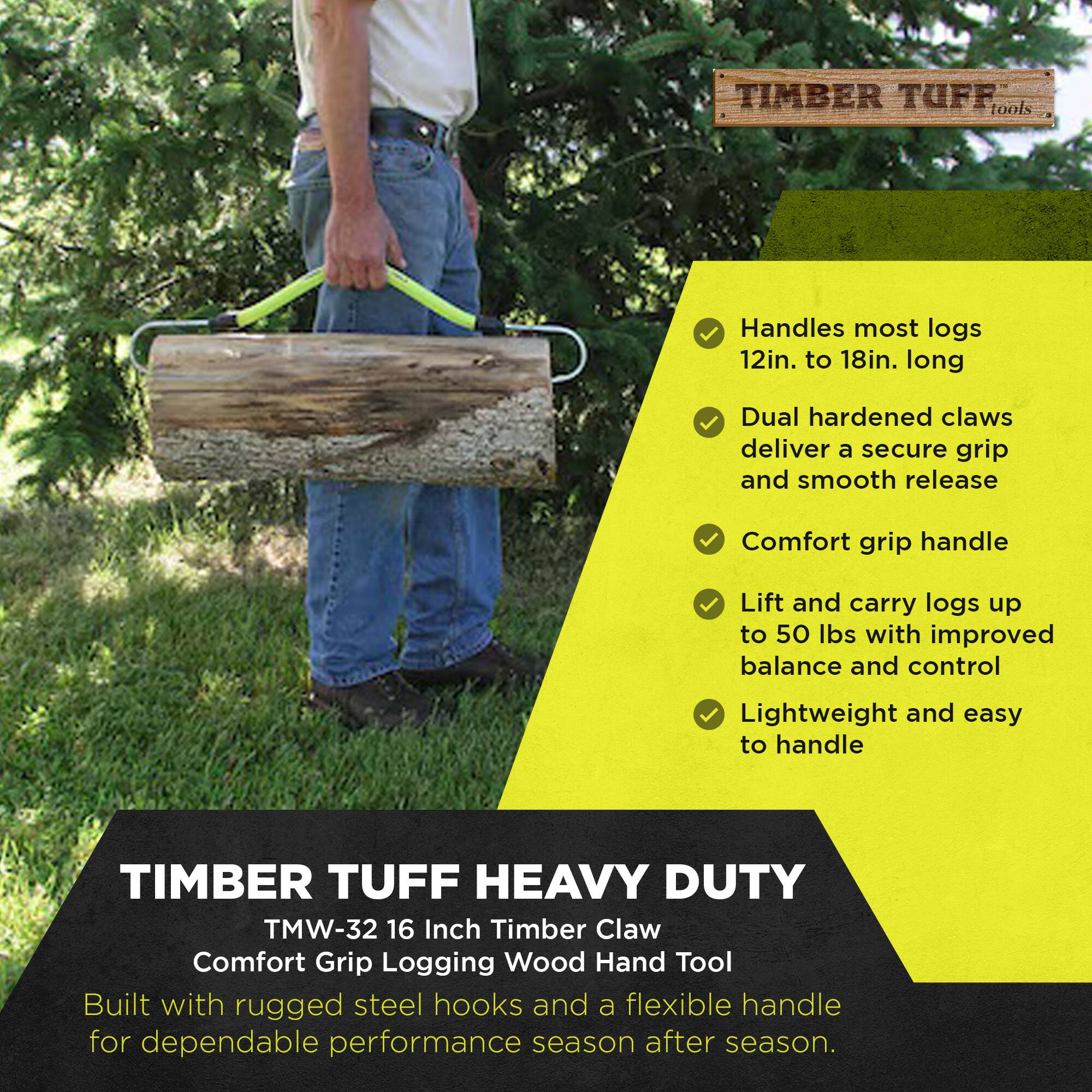 TIMBER TUFF tools

Handles most logs 12in. to 18in. long  
Dual hardened claws deliver a secure grip and smooth release  
Comfort grip handle  
Lift and carry logs up to 50 lbs with improved balance and control  
Lightweight and easy to handle  

TIMBER TUFF HEAVY DUTY  
TMW-32 16 Inch Timber Claw  
Comfort Grip Logging Wood Hand Tool  
Built with rugged steel hooks and a flexible handle for dependable performance season after season.
