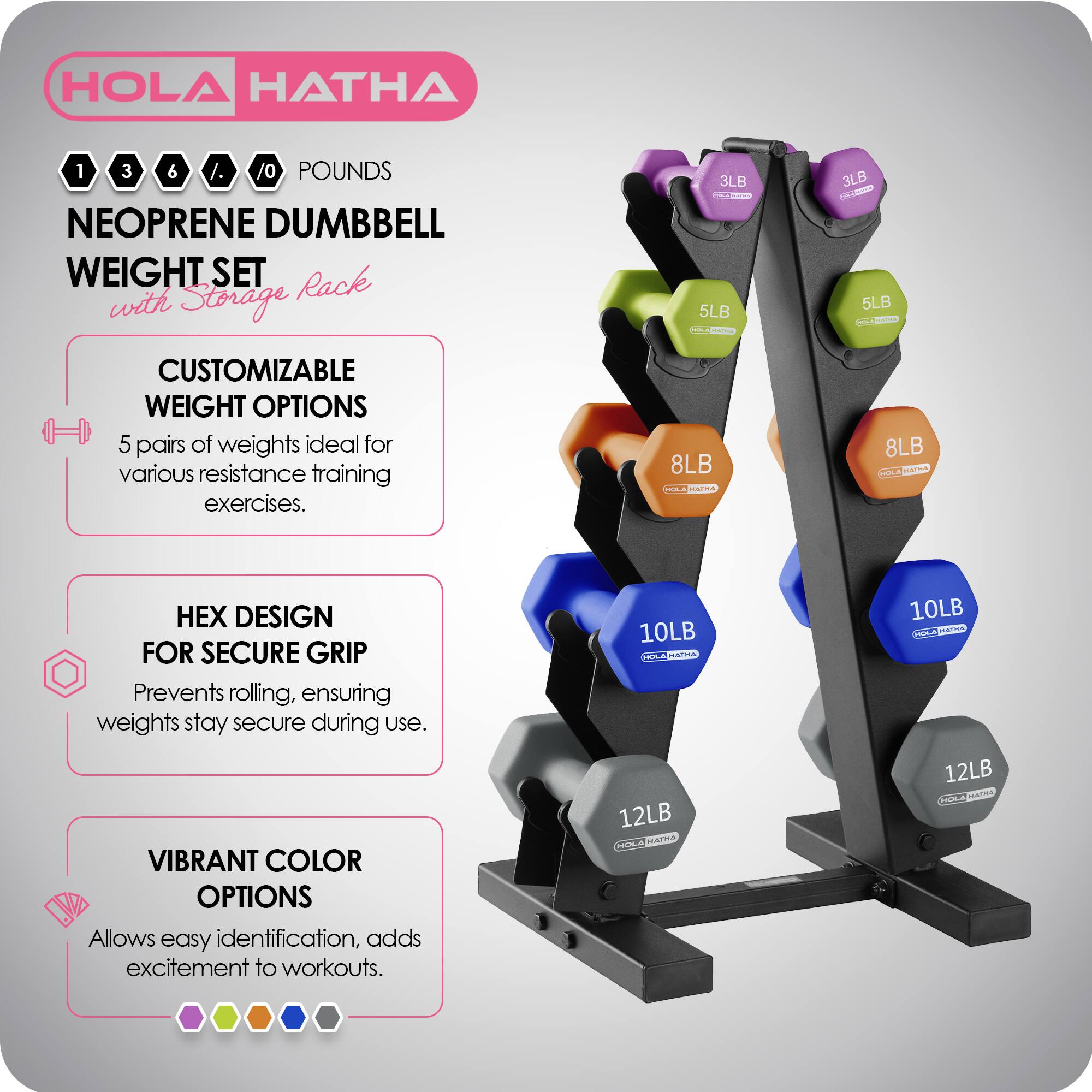 HOLA HATHA

1 3 6 8 10 POUNDS

NEOPRENE DUMBBELL WEIGHT SET with Storage Rack

CUSTOMIZABLE WEIGHT OPTIONS
5 pairs of weights ideal for various resistance training exercises.

HEX DESIGN FOR SECURE GRIP
Prevents rolling, ensuring weights stay secure during use.

VIBRANT COLOR OPTIONS
Allows easy identification, adds excitement to workouts.