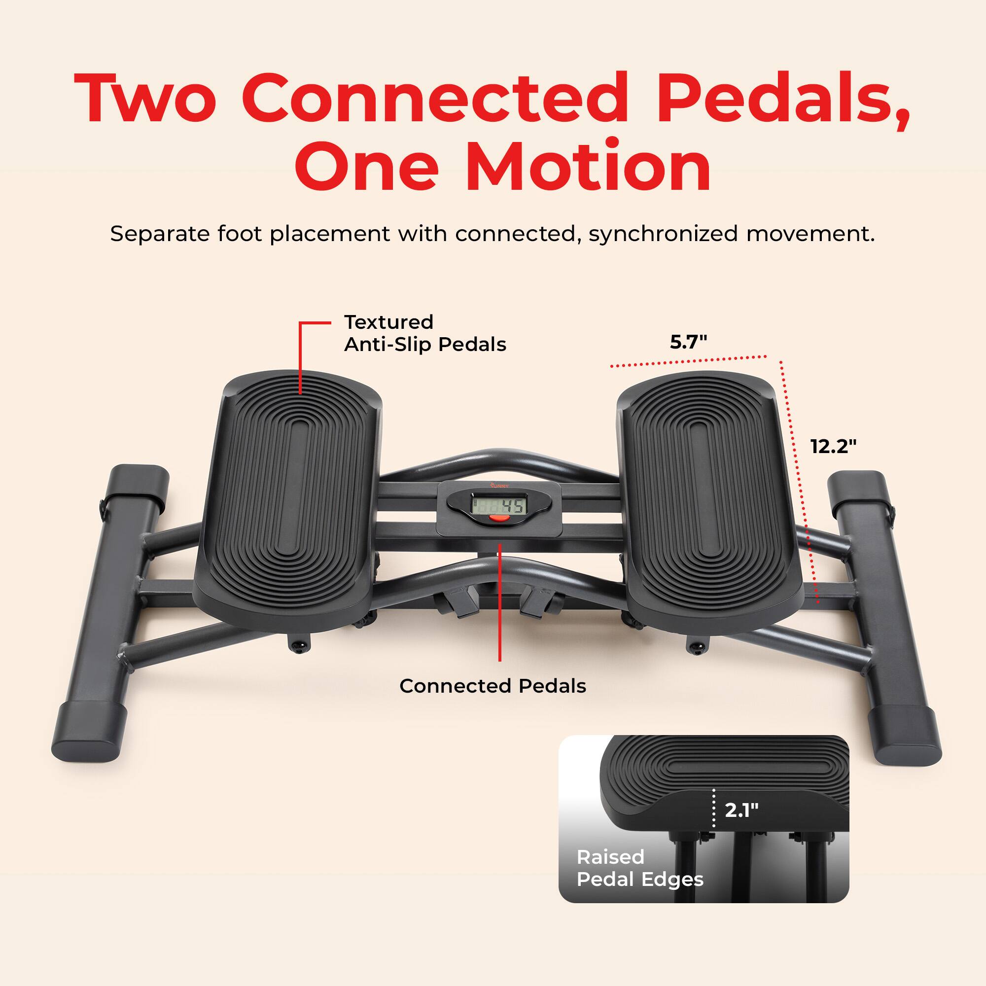Two Connected Pedals, One Motion  
Separate foot placement with connected, synchronized movement.  

Textured Anti-Slip Pedals  
5.7"  
12.2"  
45  
Connected Pedals  
2.1"  
Raised Pedal Edges