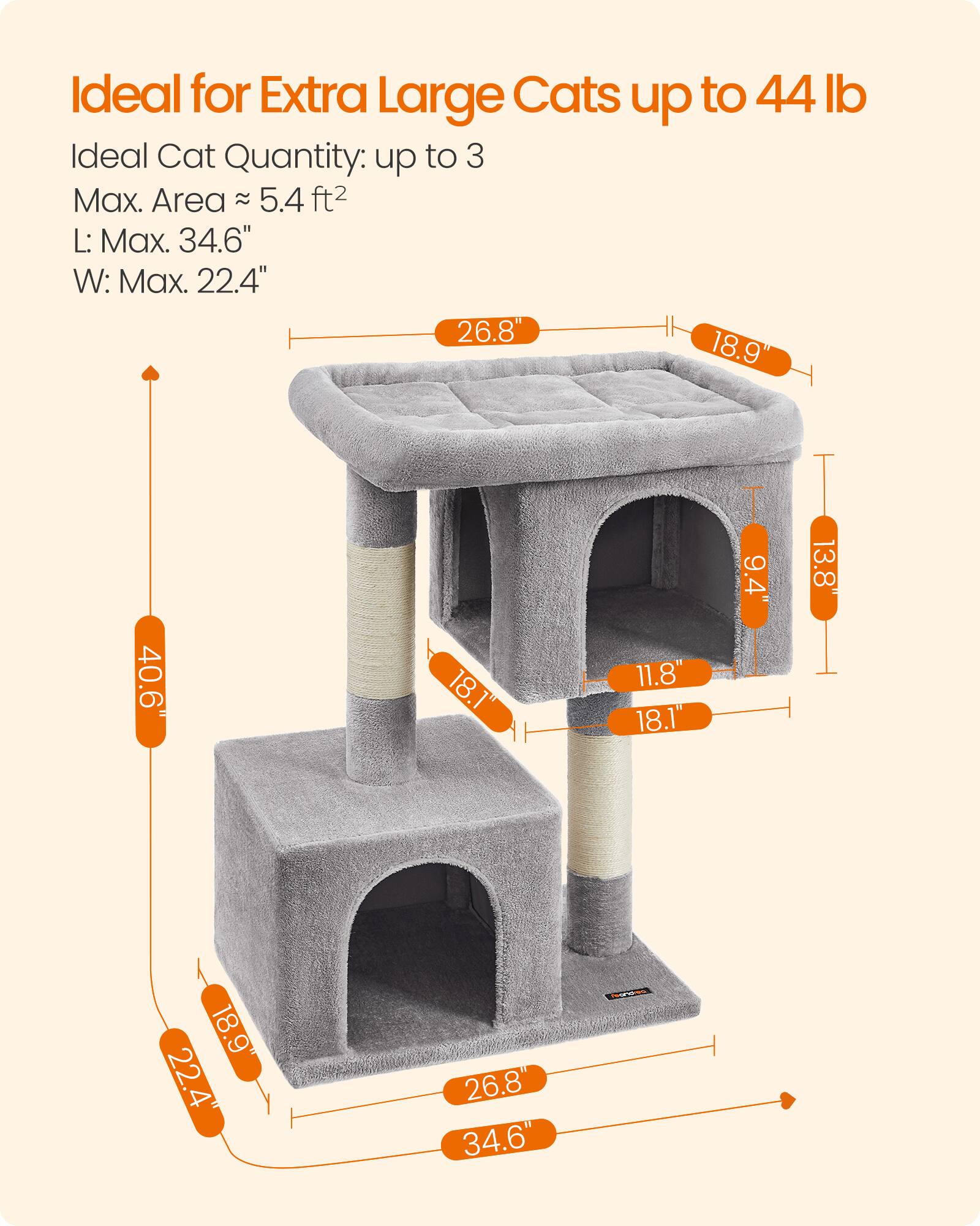 Ideal for Extra Large Cats up to 44 lb  
Ideal Cat Quantity: up to 3  
Max. Area: 5.4 ft²  
L: Max. 34.6"  
W: Max. 22.4"  

26.8"  
18.9"  
40.6"  
18.1"  
11.8"  
9.4"  
13.8"  
22.4"  
26.8"  
34.6"