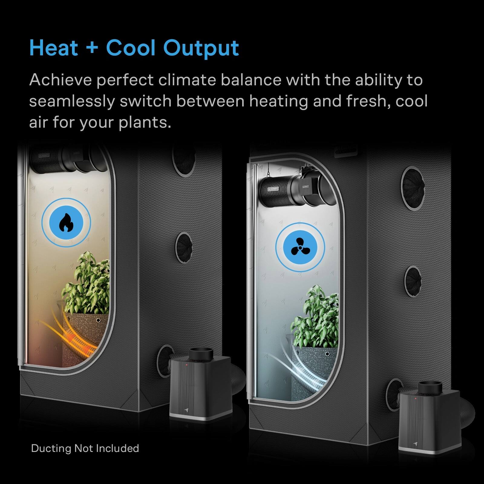 Heat + Cool Output  
Achieve perfect climate balance with the ability to seamlessly switch between heating and fresh, cool air for your plants.  
Ducting Not Included