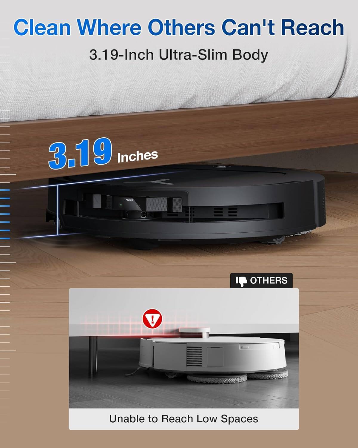 Clean Where Others Can't Reach  
3.19-Inch Ultra-Slim Body  

3.19 Inches  

OTHERS  
Unable to Reach Low Spaces