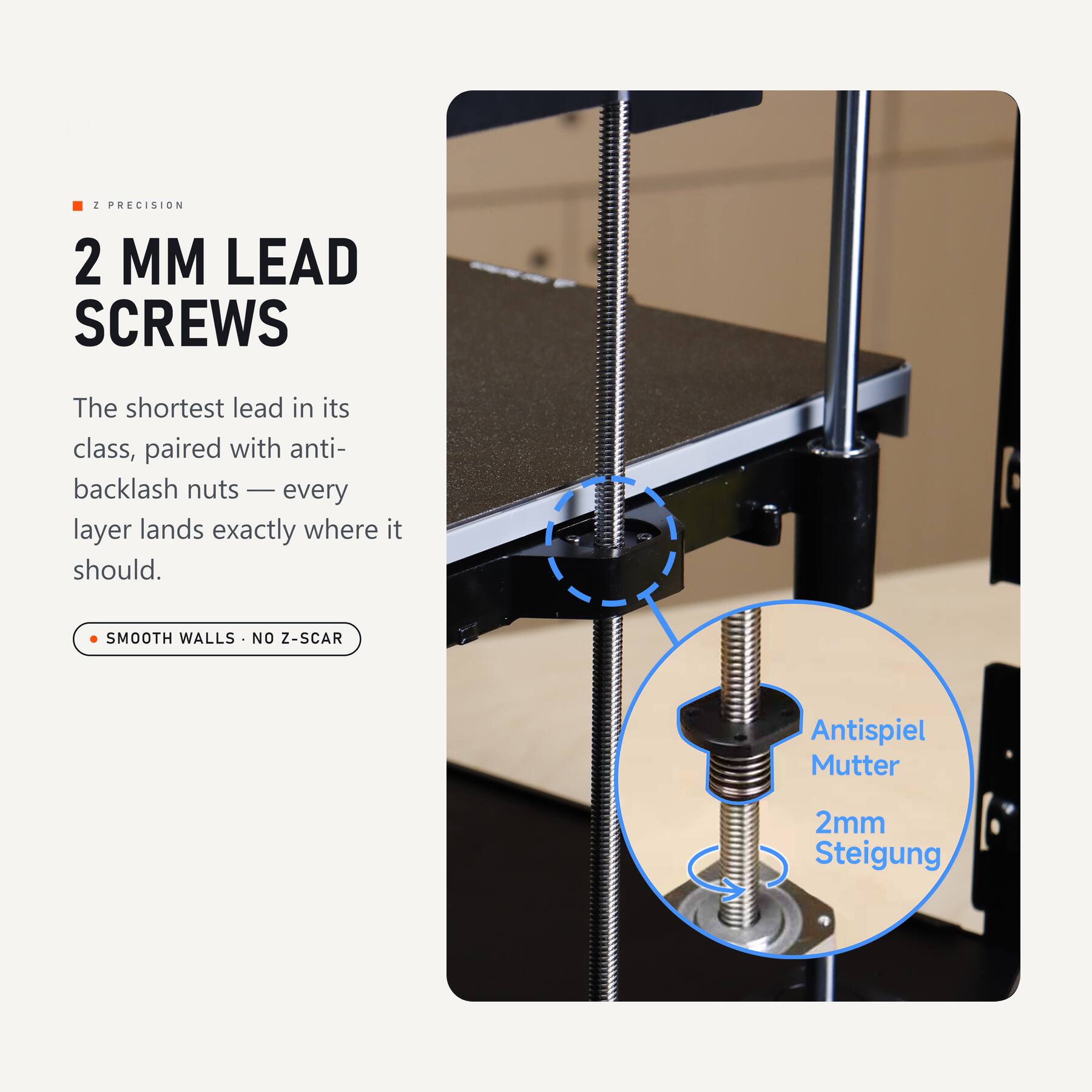 2 PRECISION 2 MM LEAD SCREWS

The shortest lead in its class, paired with anti-backlash nuts — every layer lands exactly where it should.

SMOOTH WALLS · NO Z-SCAR

Antispiel Mutter
2mm Steigung