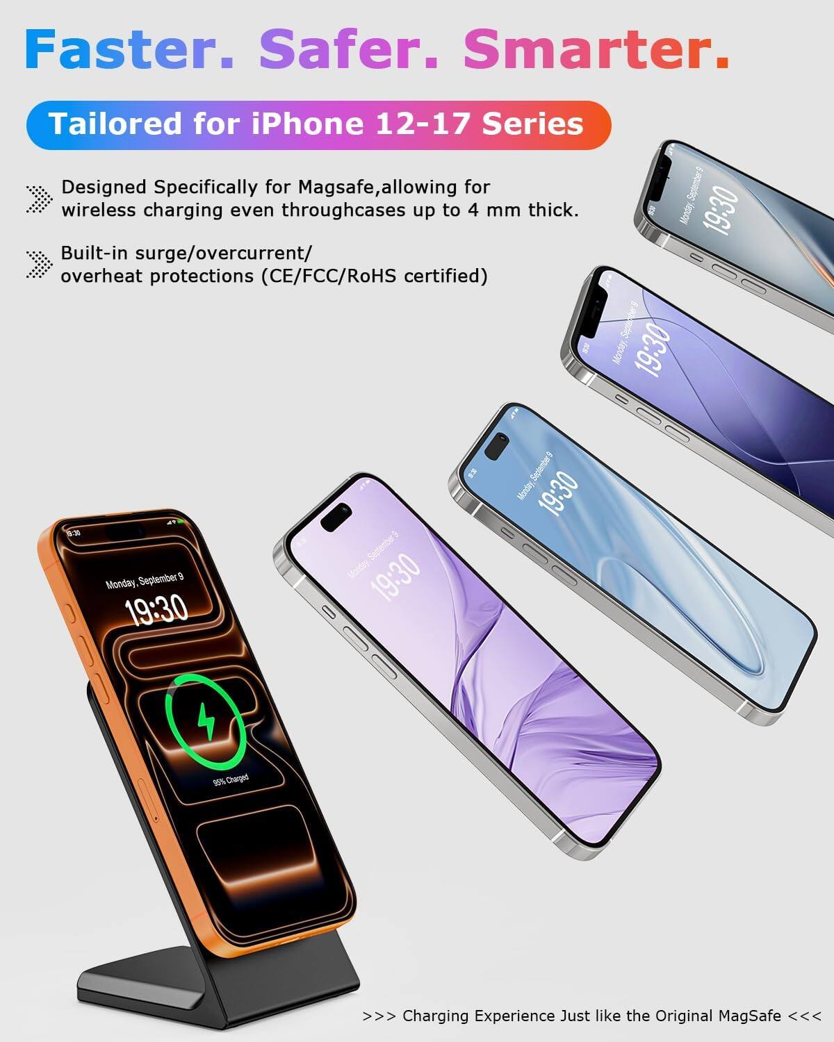 Faster. Safer. Smarter.

Tailored for iPhone 12-17 Series

Designed Specifically for MagSafe, allowing for wireless charging even through cases up to 4 mm thick.

Built-in surge/overcurrent/overheat protections (CE/FCC/RoHS certified)

Charging Experience Just like the Original MagSafe