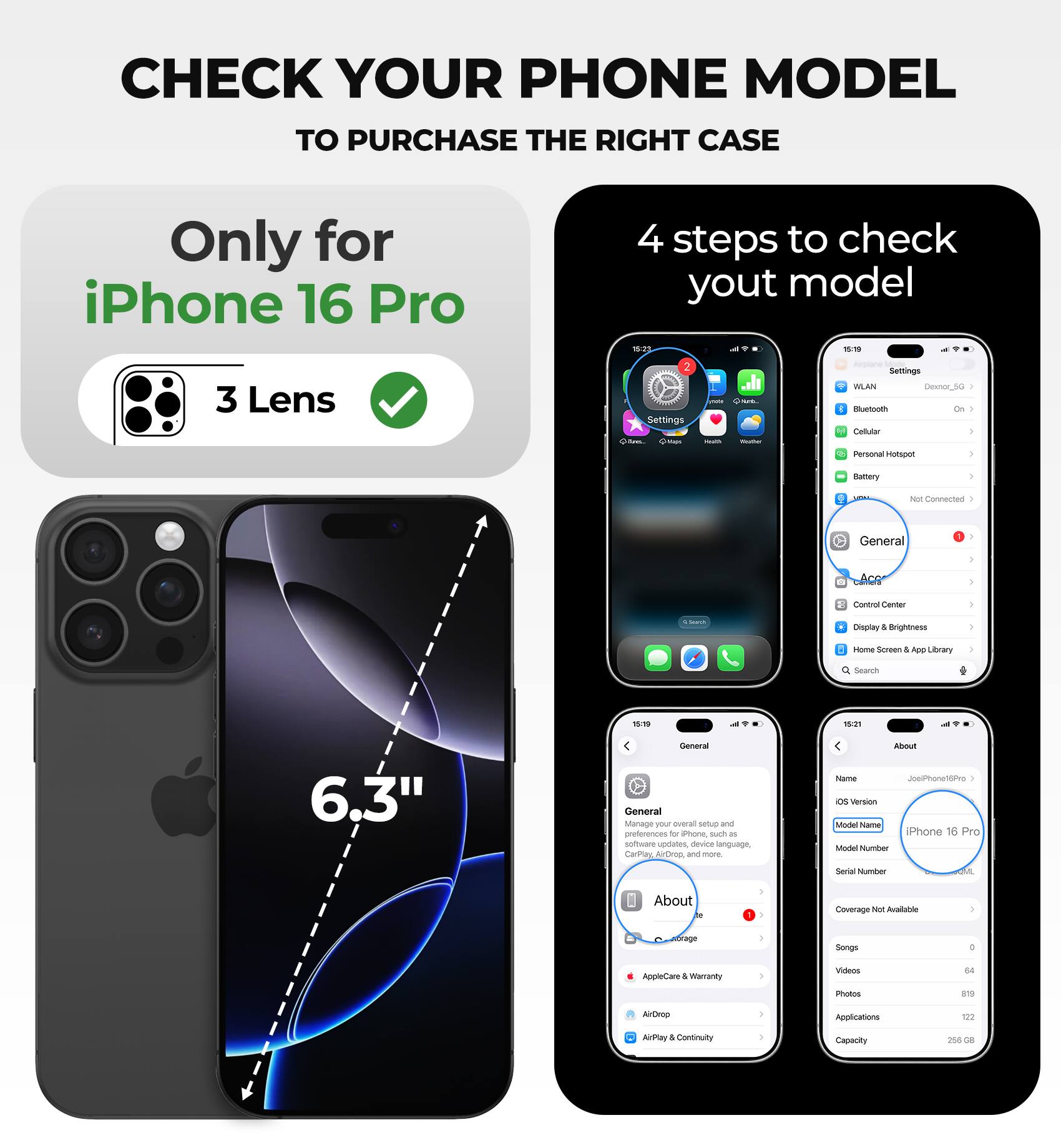CHECK YOUR PHONE MODEL TO PURCHASE THE RIGHT CASE

Only for iPhone 16 Pro

4 steps to check your model

- 3 Lens
- Settings
- General
- About

iPhone 16 Pro

6.3"