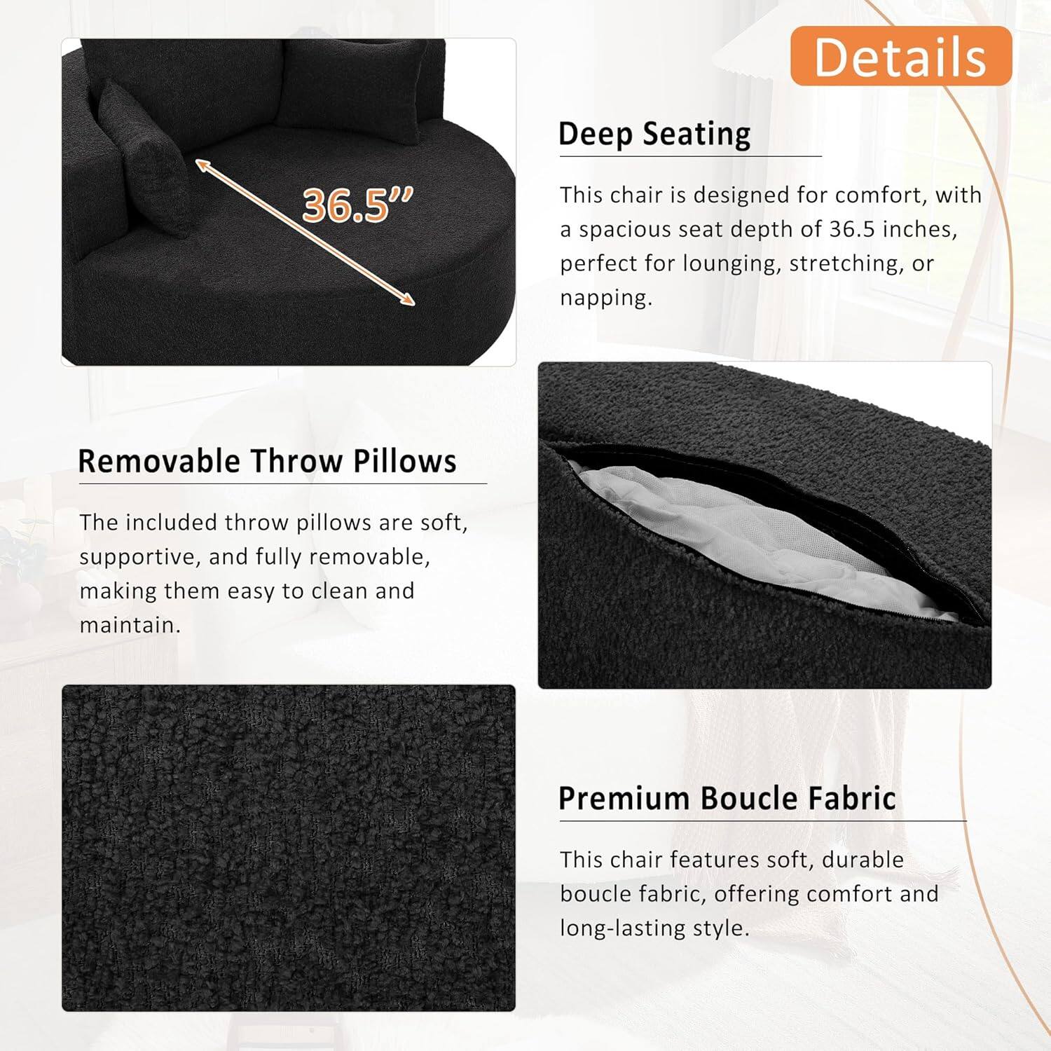 Details

Deep Seating
This chair is designed for comfort, with a spacious seat depth of 36.5 inches, perfect for lounging, stretching, or napping.

Removable Throw Pillows
The included throw pillows are soft, supportive, and fully removable, making them easy to clean and maintain.

Premium Boucle Fabric
This chair features soft, durable boucle fabric, offering comfort and long-lasting style.