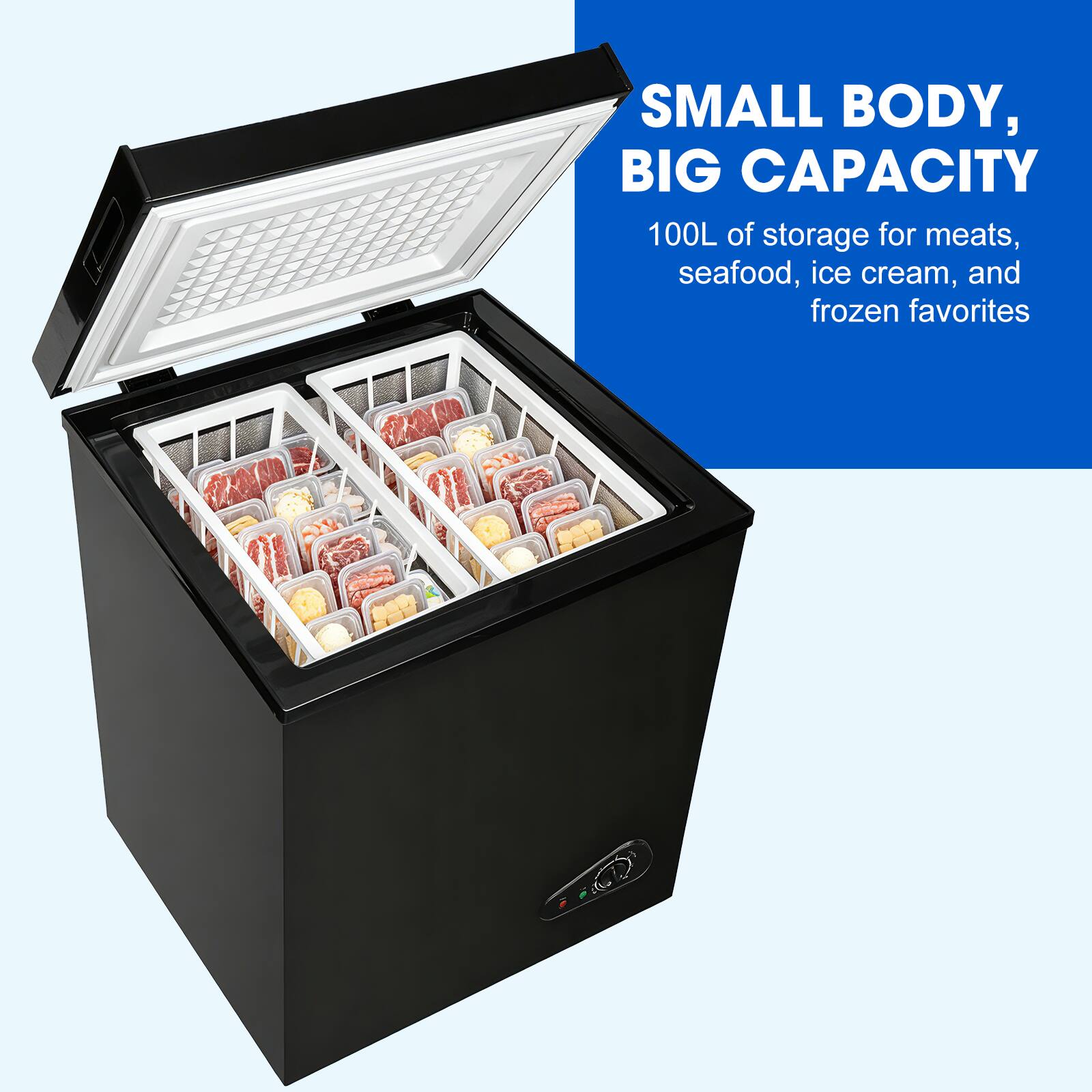 SMALL BODY, BIG CAPACITY  
100L of storage for meats, seafood, ice cream, and frozen favorites