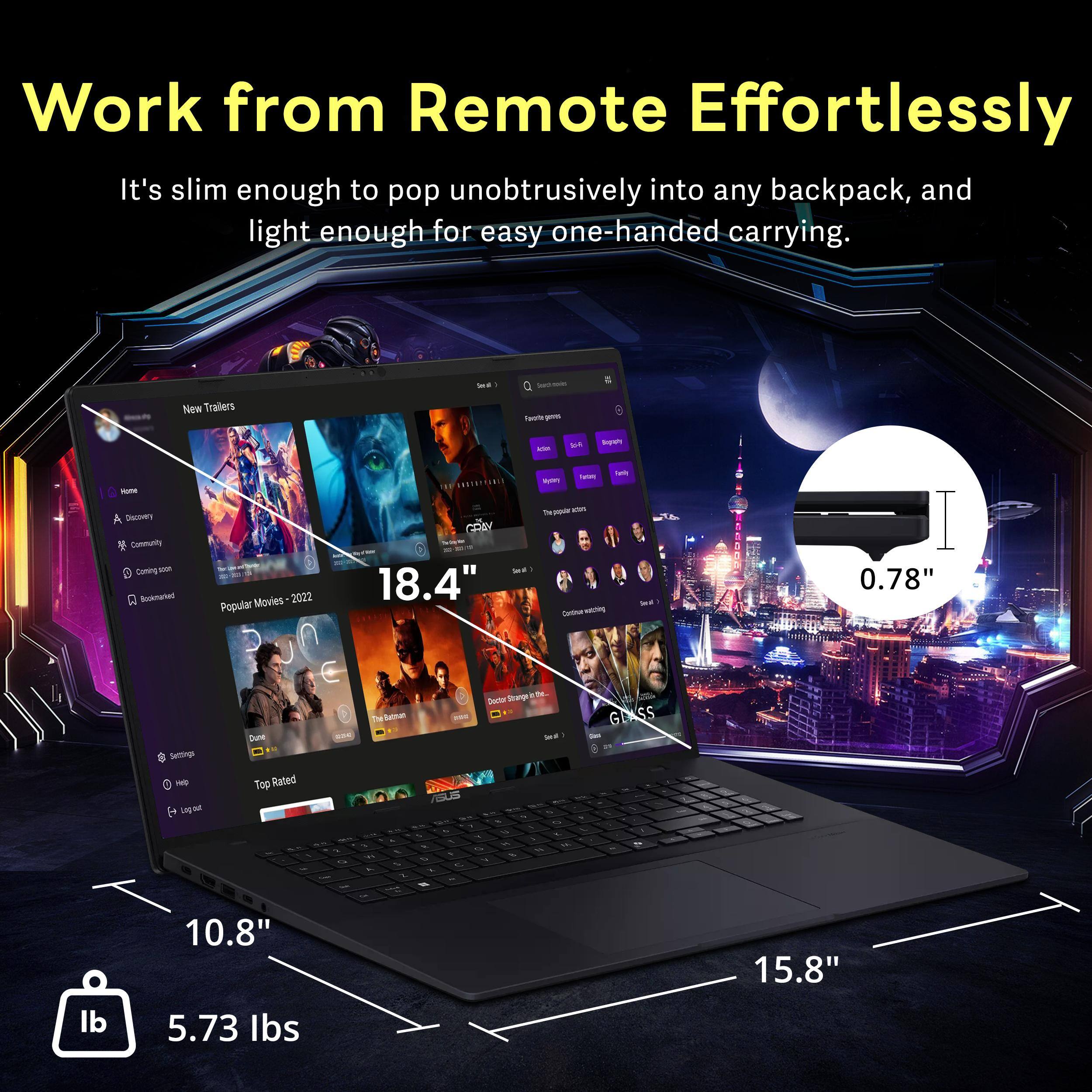 Work from Remote Effortlessly

It's slim enough to pop unobtrusively into any backpack, and light enough for easy one-handed carrying.

- New Trailers
- Popular Movies 2022
- Top Rated

18.4" - 0.78" - 10.8" - 15.8" - 5.73 lbs