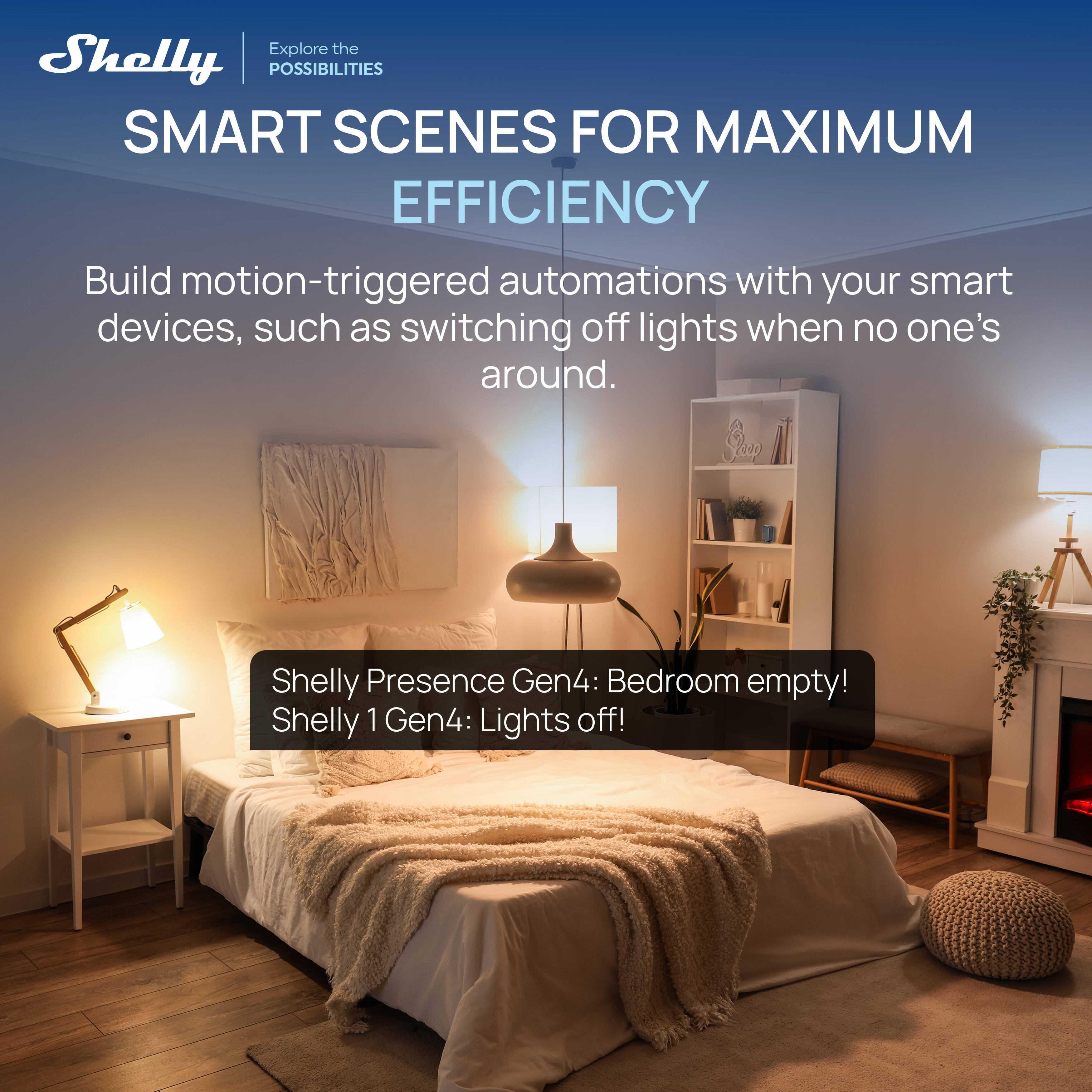 Explore the Shelly POSSIBILITIES SMART SCENES FOR MAXIMUM EFFICIENCY

Build motion-triggered automations with your smart devices, such as switching off lights when no one's around.

Shelly Presence Gen4: Bedroom empty!  
Shelly 1 Gen4: Lights off!