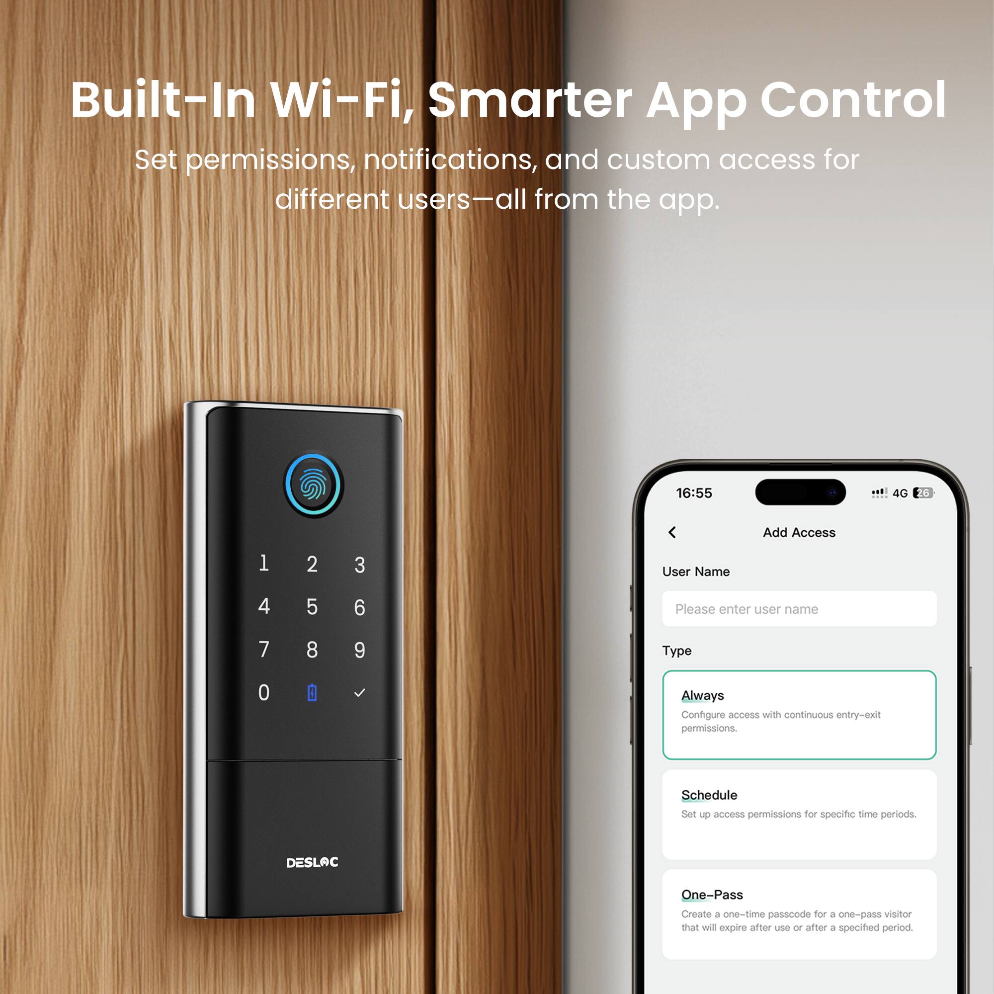 Built-In Wi-Fi, Smarter App Control  
Set permissions, notifications, and custom access for different users—all from the app.  

16:55  
4G  

Add Access  

User Name  
Please enter user name  

Type  
Always  
Configure access with continuous entry-exit permissions.  

Schedule  
Set up access permissions for specific time periods.  

DESLAC One-Pass  
Create a one-time passcode for a one-pass visitor that will expire after use or after a specified period.