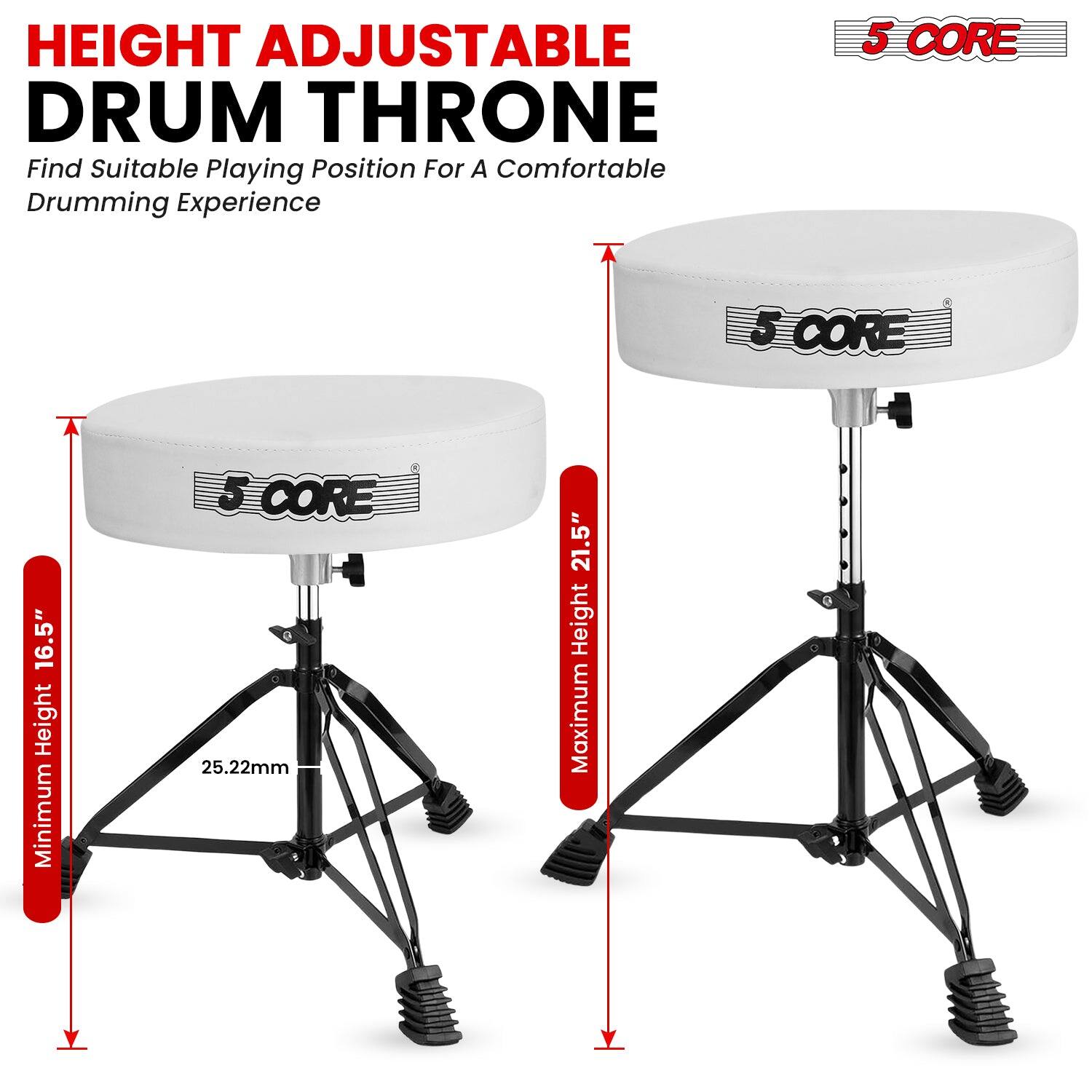 HEIGHT ADJUSTABLE DRUM THRONE  
Find Suitable Playing Position For A Comfortable Drumming Experience  

5 CORE  
Minimum Height 16.5"  
25.22mm  
Maximum Height 21.5"  

5 CORE