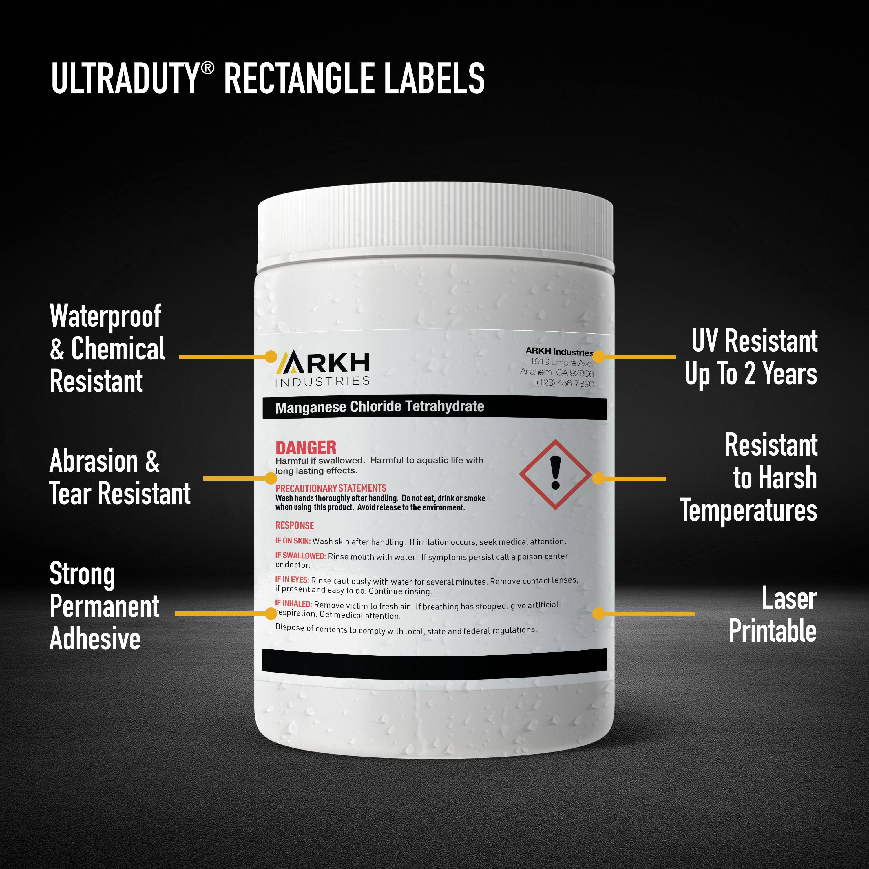ULTRADUTY RECTANGLE LABELS

Waterproof & Chemical Resistant
Abrasion & Tear Resistant
Strong Permanent Adhesive

ARKH Industries
1910 Empire Ave.
Anaheim, CA 92806
(714) 450-7890

Manganese Chloride Tetrahydrate

DANGER
Harmful if swallowed. Harmful to aquatic life with long lasting effects.

PRECAUTIONARY STATEMENTS
Wash hands thoroughly after handling. Do not eat or smoke when using this product. Avoid release to the environment.

RESPONSE
IF ON SKIN: Wash skin after handling. If irritation occurs, seek medical attention.
IF SWALLOWED: Rinse mouth with water. If symptoms persist, call a poison center - doctor.
IF IN EYES: Rinse cautiously with water for several minutes. Remove contact lenses, if present and easy to do. Continue rinsing.
IF INHALED: Remove victim to fresh air. If breathing has stopped, give artificial respiration. Get medical attention.

Dispose of contents in compliance with local, state and federal regulations.

UV Resistant Up To 2 Years
Resistant to Harsh Temperatures
Laser Printable