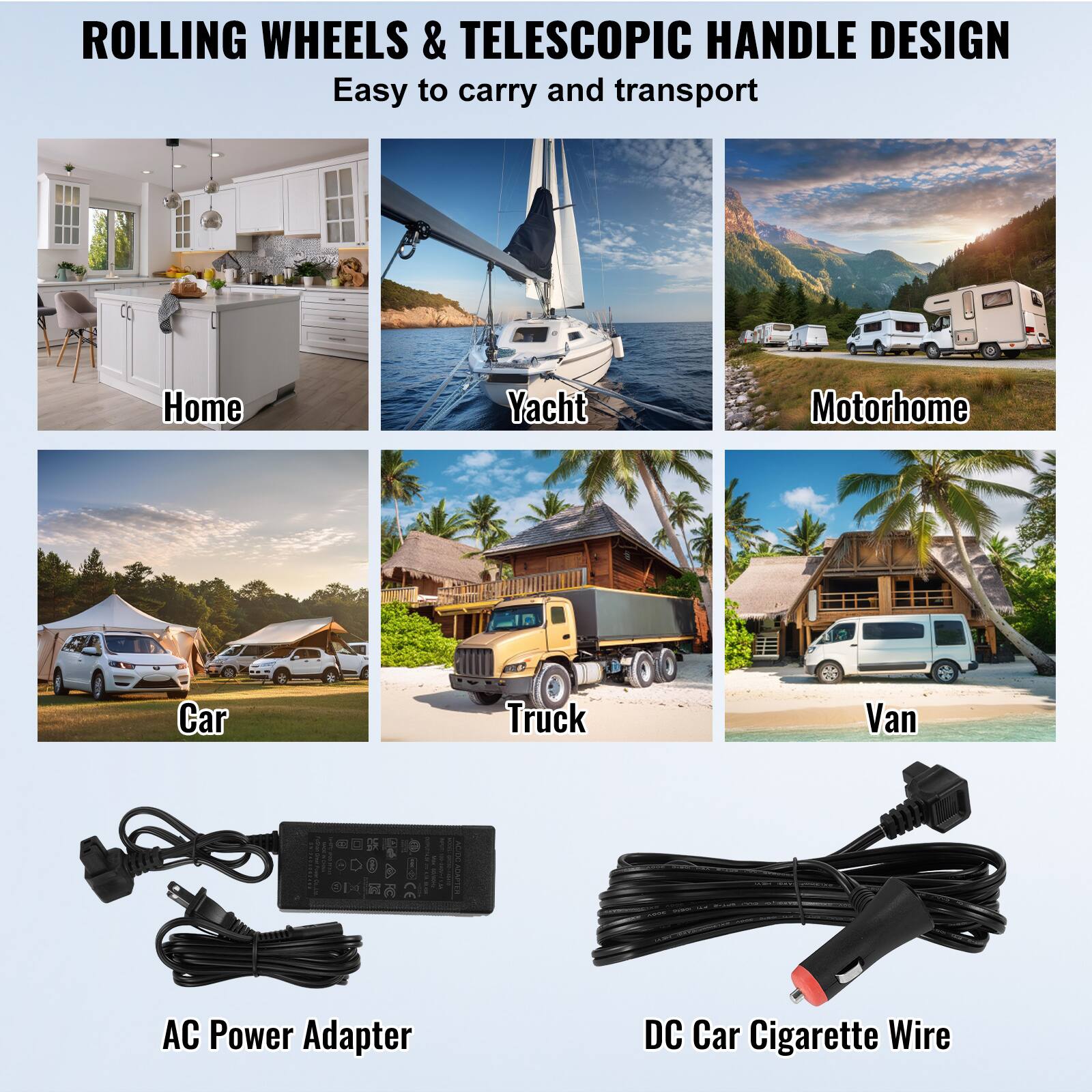 ROLLING WHEELS & TELESCOPIC HANDLE DESIGN Easy to carry and transport

Home
Yacht
Motorhome
Car
Truck
Van

AC Power Adapter
DC Car Cigarette Wire