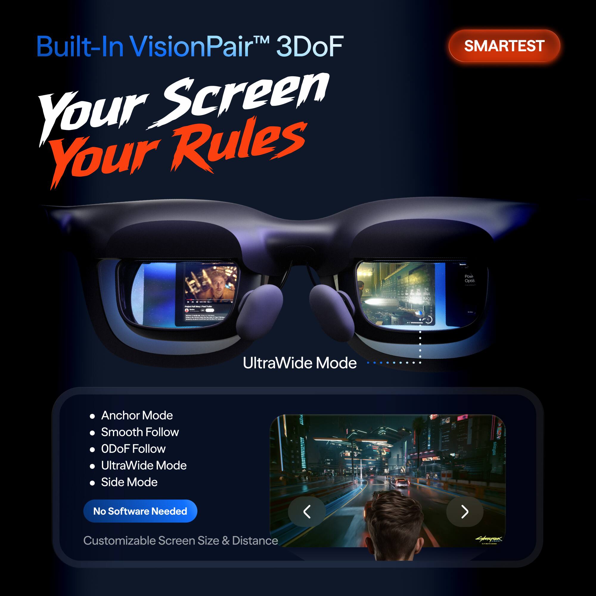 Built-In VisionPair™ 3DoF  
Your Screen Your Rules  

SMARTTEST  

UltraWide Mode  

- Anchor Mode  
- Smooth Follow  
- ODoF Follow  
- UltraWide Mode  
- Side Mode  

No Software Needed  
Customizable Screen Size & Distance