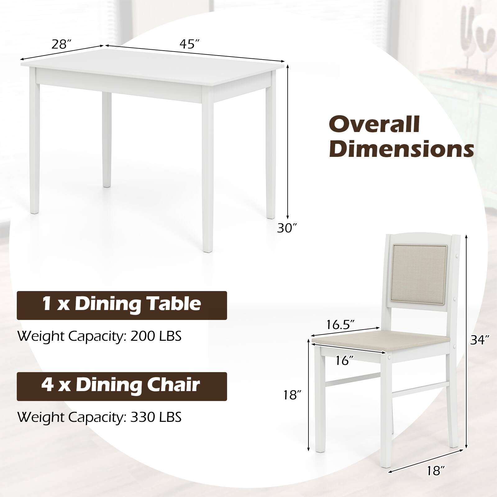 28" 45" 30" Overall Dimensions 1 x Dining Table Weight Capacity: 200 LBS 4 x Dining Chair Weight Capacity: 330 LBS 18" 16.5" 16" 34" 18"