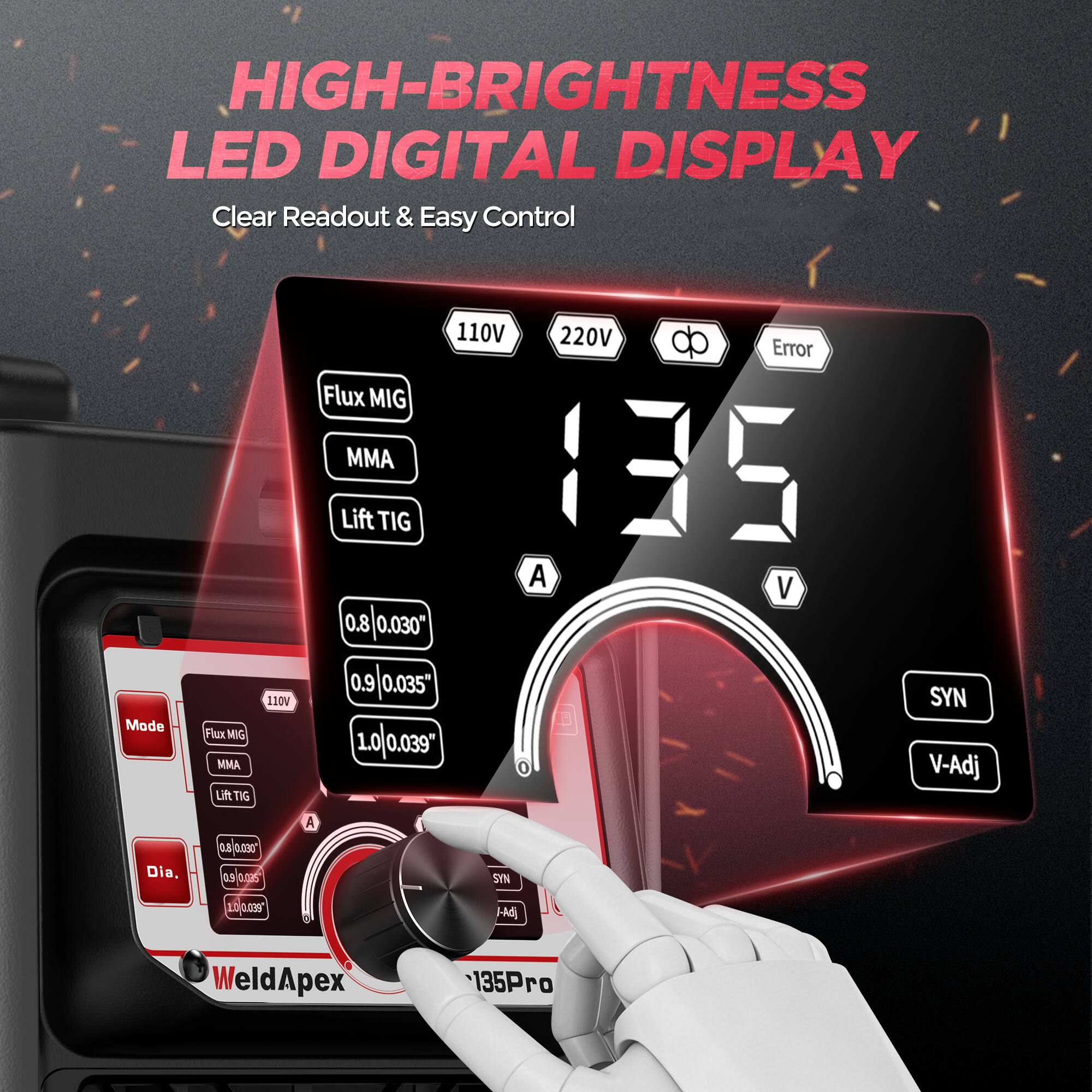 HIGH-BRIGHTNESS LED DIGITAL DISPLAY  
Clear Readout & Easy Control

Mode  
Flux MIG MMA Lift TIG  
110V  
110V 220V Error Flux MIG MMA Lift TIG 135 A V a.s/oursor as(o. o. ( 10(0.039'  
SYN V-Adj  
A  
0.8 0.030"  
Dia,  
0.9 o.nas  
NAS  
10 039"  
l-Adj  
WeldApex  
135Pro