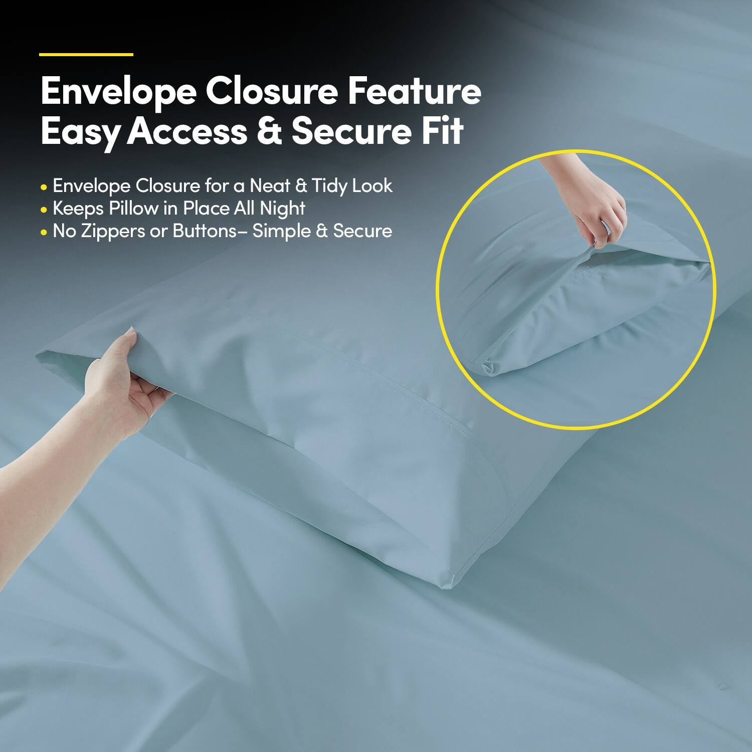Envelope Closure Feature  
Easy Access & Secure Fit  

- Envelope Closure for a Neat & Tidy Look  
- Keeps Pillow in Place All Night  
- No Zippers or Buttons – Simple & Secure