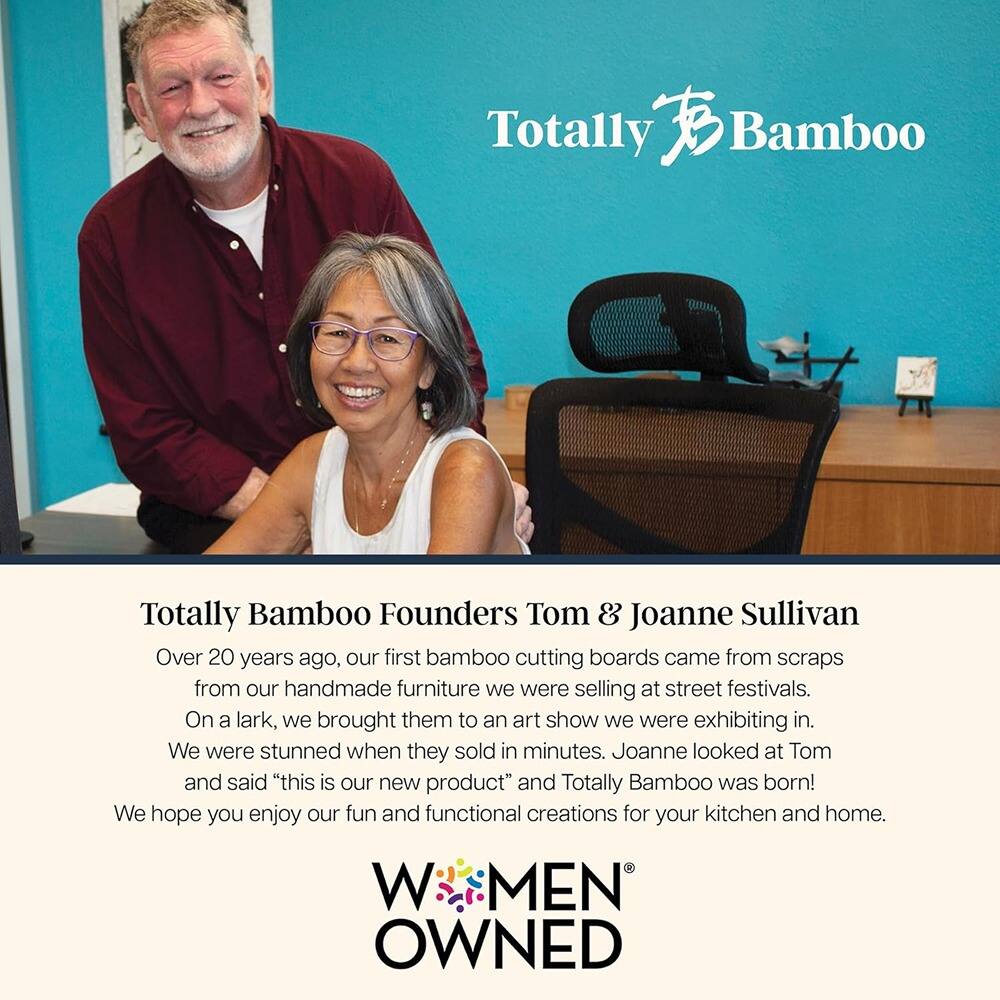 **Totally Bamboo**

**Totally Bamboo Founders Tom & Joanne Sullivan**

Over 20 years ago, our first bamboo cutting boards came from scraps from our handmade furniture we were selling at street festivals. On a lark, we brought them to an art show we were exhibiting in. We were stunned when they sold in minutes. Joanne looked at Tom and said "this is our new product" and Totally Bamboo was born! We hope you enjoy our fun and functional creations for your kitchen and home.

**MEN OWNED**