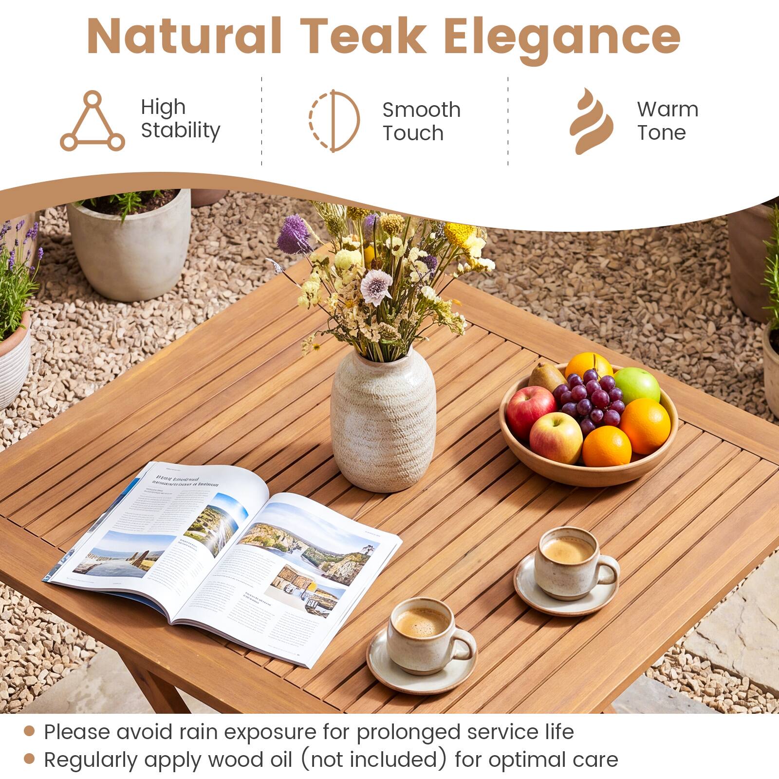 Natural Teak Elegance

High Stability
Smooth Touch
Warm Tone

Please avoid rain exposure for prolonged service life
Regularly apply wood oil (not included) for optimal care