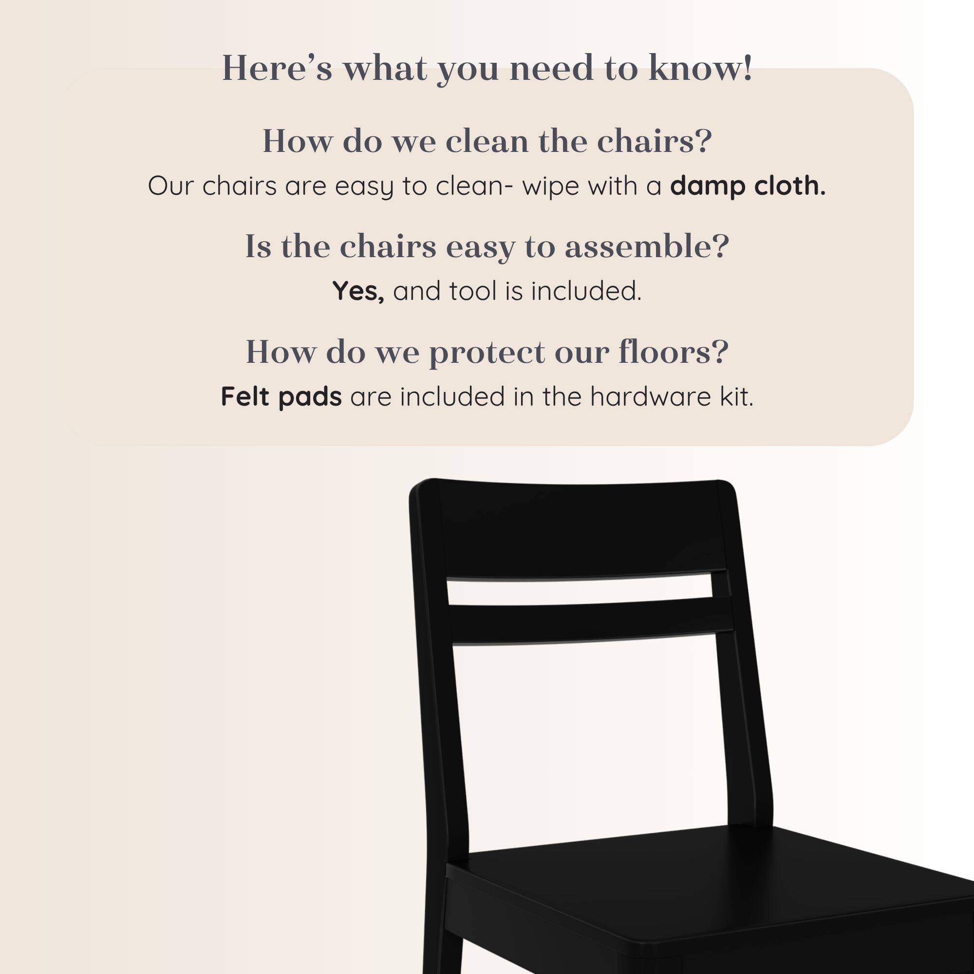Here's what you need to know!  
How do we clean the chairs?  
Our chairs are easy to clean- wipe with a damp cloth.  
Is the chairs easy to assemble?  
Yes, and tool is included.  
How do we protect our floors?  
Felt pads are included in the hardware kit.