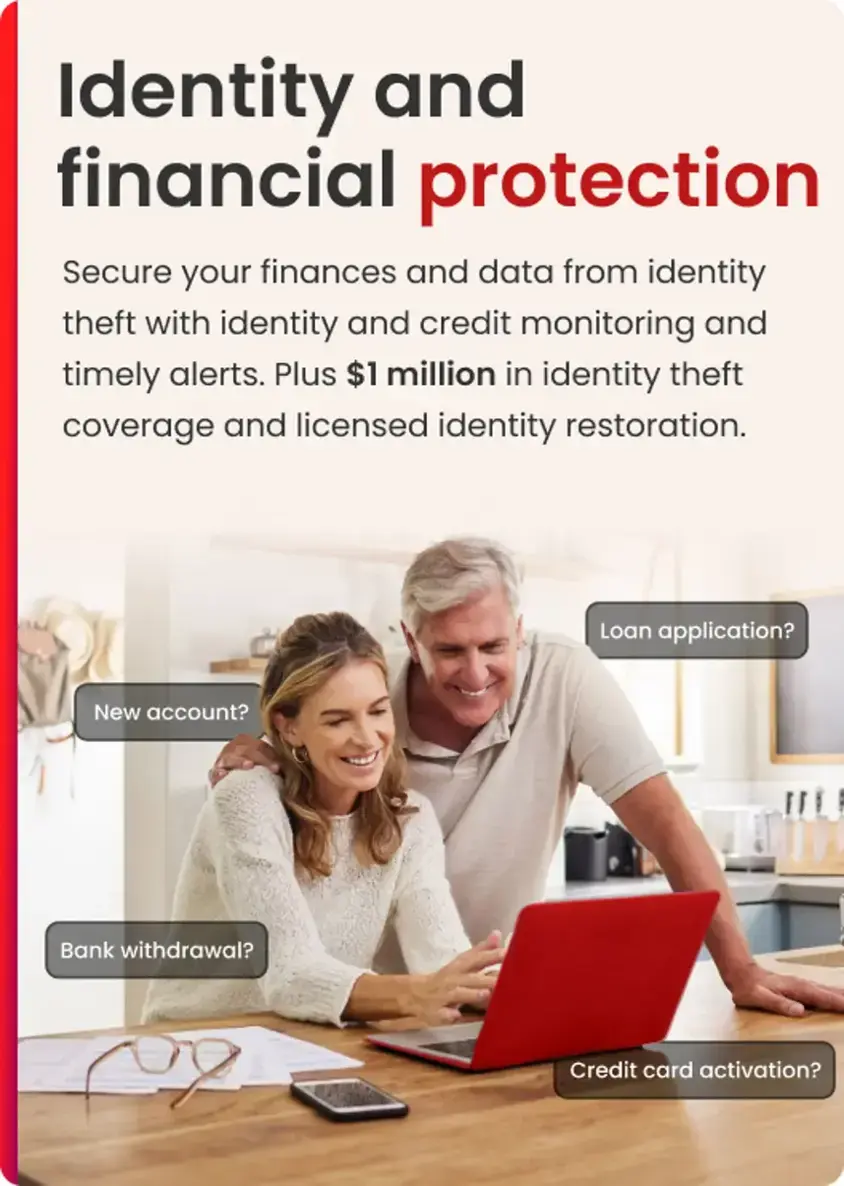 Identity and financial protection: Secure your finances and data from identity theft with identity and credit monitoring and timely alerts. Plus $1 million in identity theft coverage and licensed identity restoration. Loan application? New account? Bank withdrawal? Credit card activation?