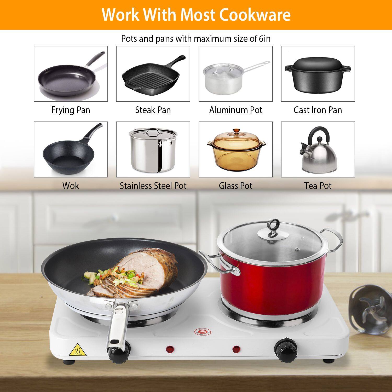 Work With Most Cookware

Pots and pans with maximum size of 6in

- Frying Pan
- Steak Pan
- Aluminum Pot
- Cast Iron Pan
- Wok
- Stainless Steel Pot
- Glass Pot
- Tea Pot