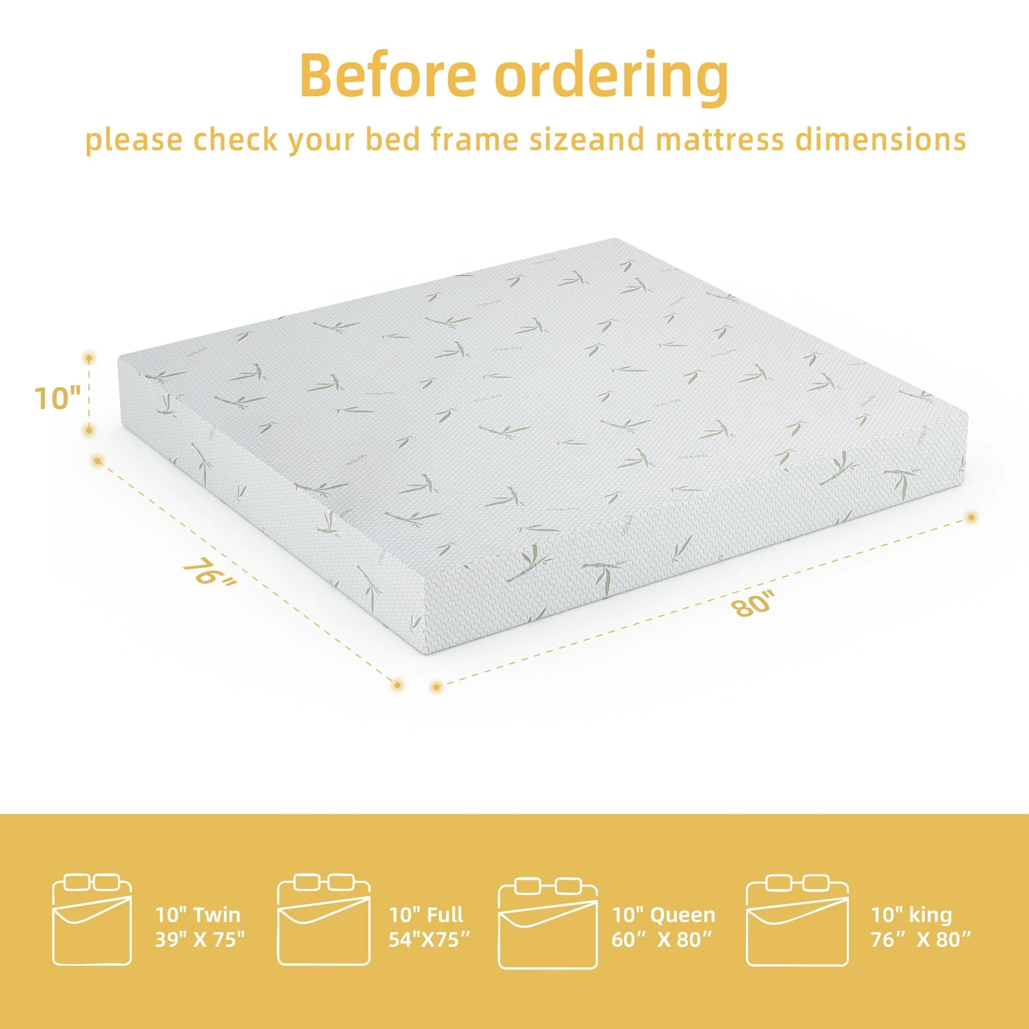 Before ordering, please check your bed frame size and mattress dimensions:

- 10" Twin: 39" x 75"
- 10" Full: 54" x 75"
- 10" Queen: 60" x 80"
- 10" King: 76" x 80"