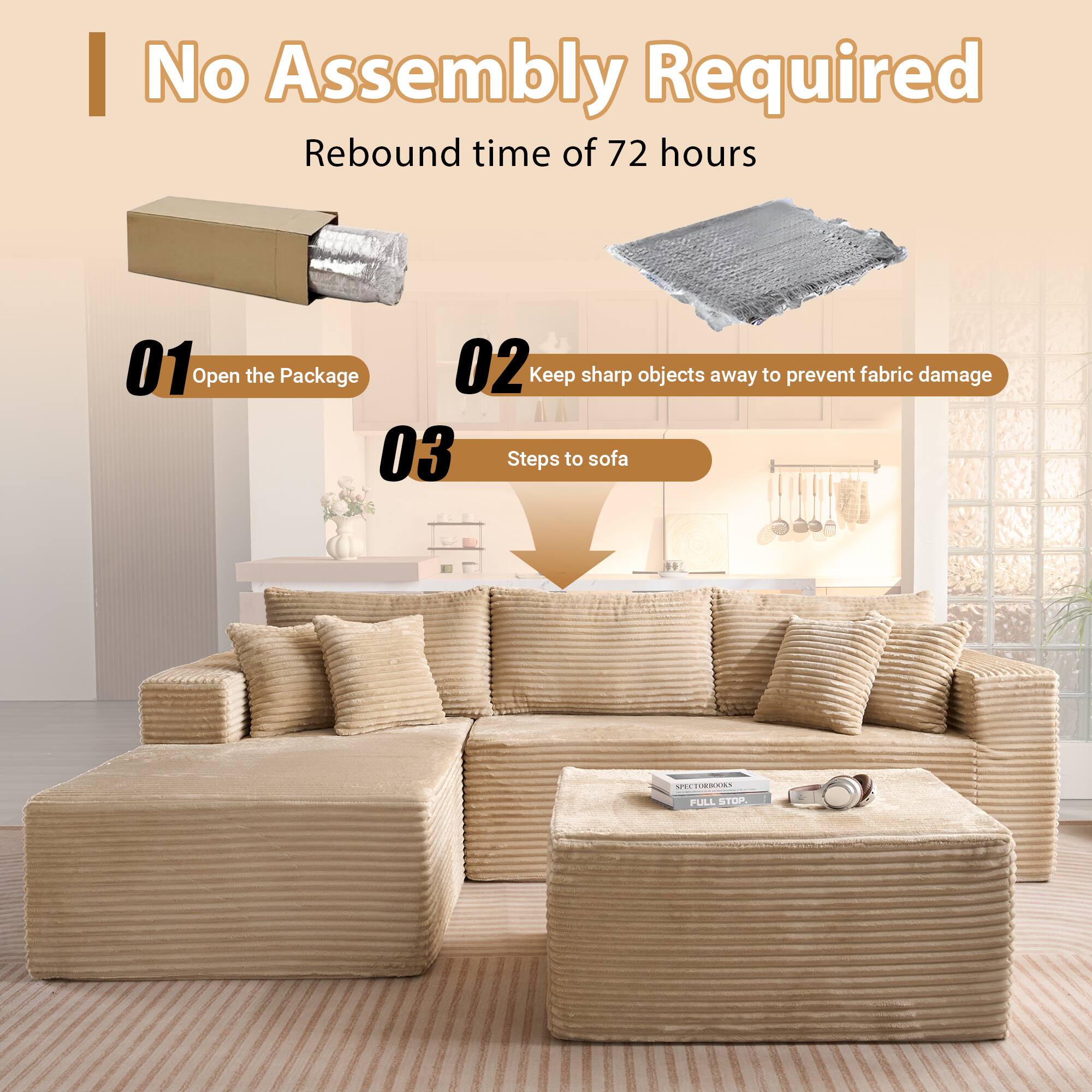 No Assembly Required  
Rebound time of 72 hours  

01 Open the Package  
02 Keep sharp objects away to prevent fabric damage  
03 Steps to sofa
