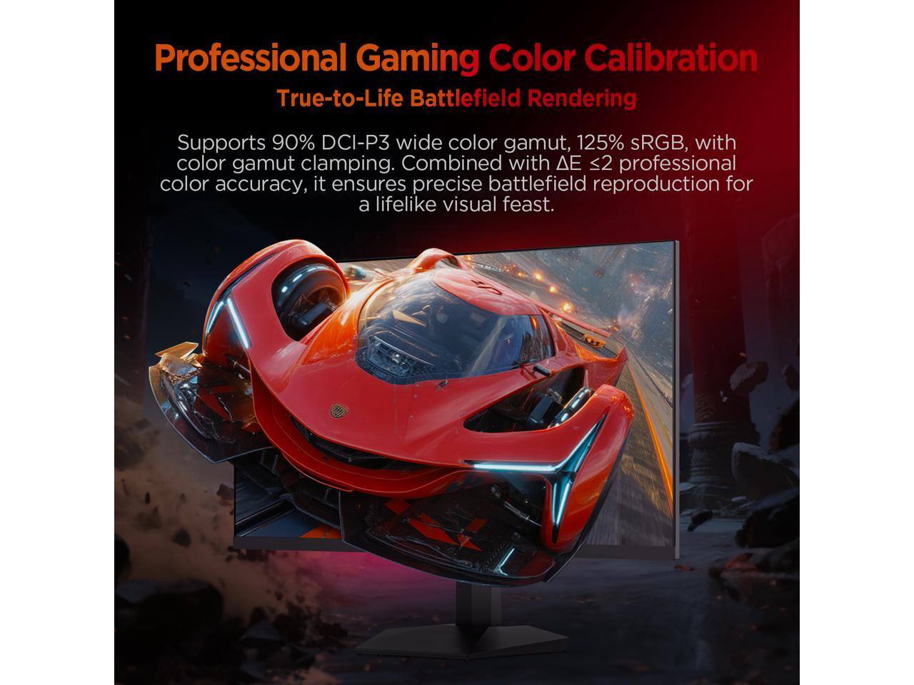 Professional Gaming Color Calibration  
True-to-Life Battlefield Rendering  

Supports 90% DCI-P3 wide color gamut, 125% sRGB, with color gamut clamping. Combined with ΔE < 2 professional color accuracy, it ensures precise battlefield reproduction for a lifelike visual feast.