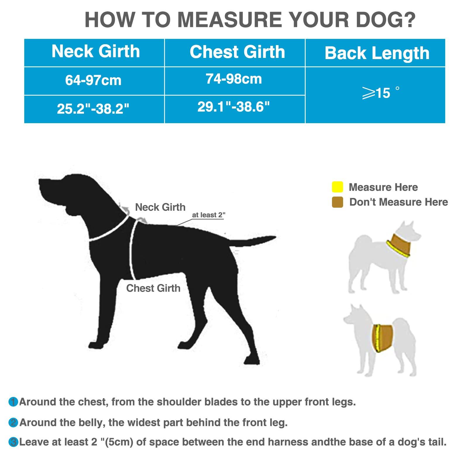 **HOW TO MEASURE YOUR DOG?**

- **Neck Girth:** 64-97cm (25.2"-38.2")
- **Chest Girth:** 74-98cm (29.1"-38.6")
- **Back Length:** ≥15"

**Measure Here:**
- Neck Girth (at least 2")
- Chest Girth

**Don't Measure Here:**

**Instructions:**
- Around the chest, from the shoulder blades to the upper front legs.
- Around the belly, the widest part behind the front leg.
- Leave at least 2" (5cm) of space between the end harness and the base of a dog's tail.