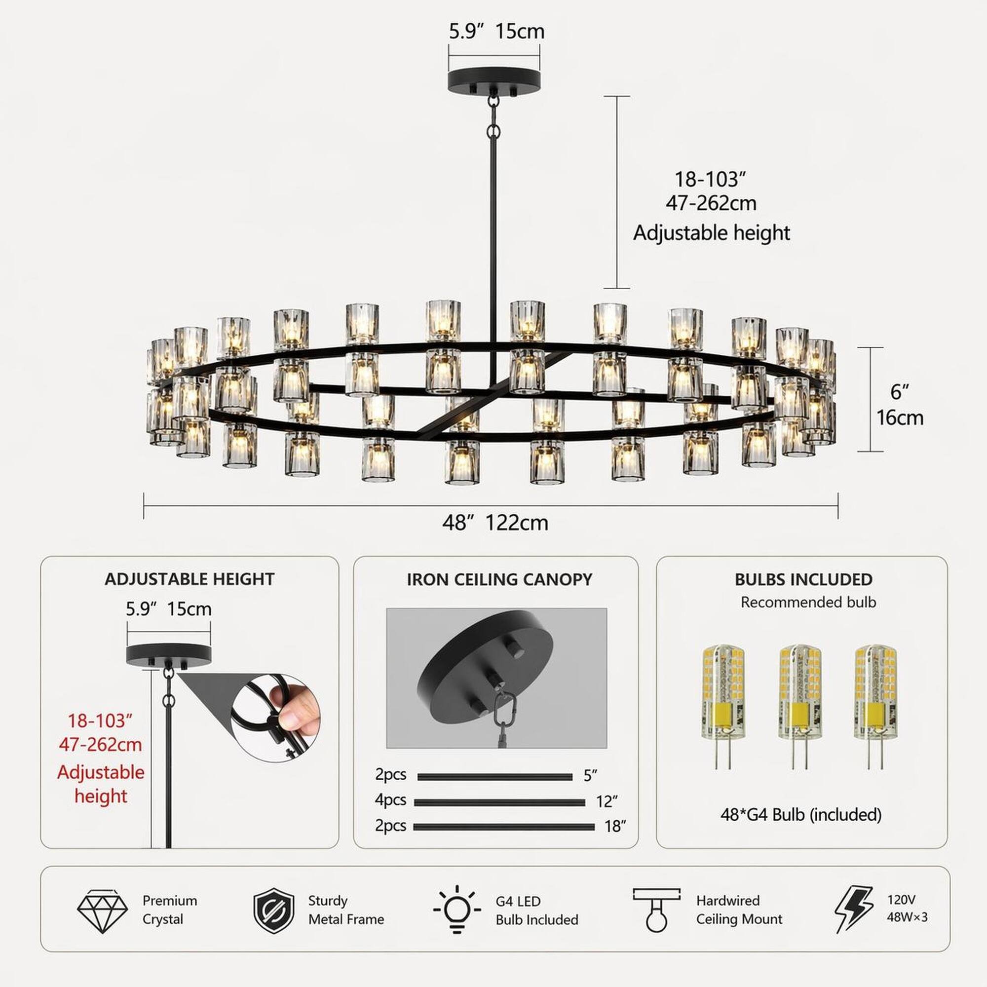 5.9" 15cm  
18-103" 47-262cm Adjustable height  
6" 16cm  
48" 122cm  
ADJUSTABLE HEIGHT 5.9" 15cm  
IRON CEILING CANOPY  
BULBS INCLUDED Recommended bulb  
18-103" 47-262cm Adjustable height  
2pcs 4pcs 2pcs  
5 12" 18"  
48*G4 Bulb (included)  
Premium Crystal  
Sturdy Metal Frame  
G4 LED Bulb Included  
Hardwired Ceiling Mount  
120V 48Wx3