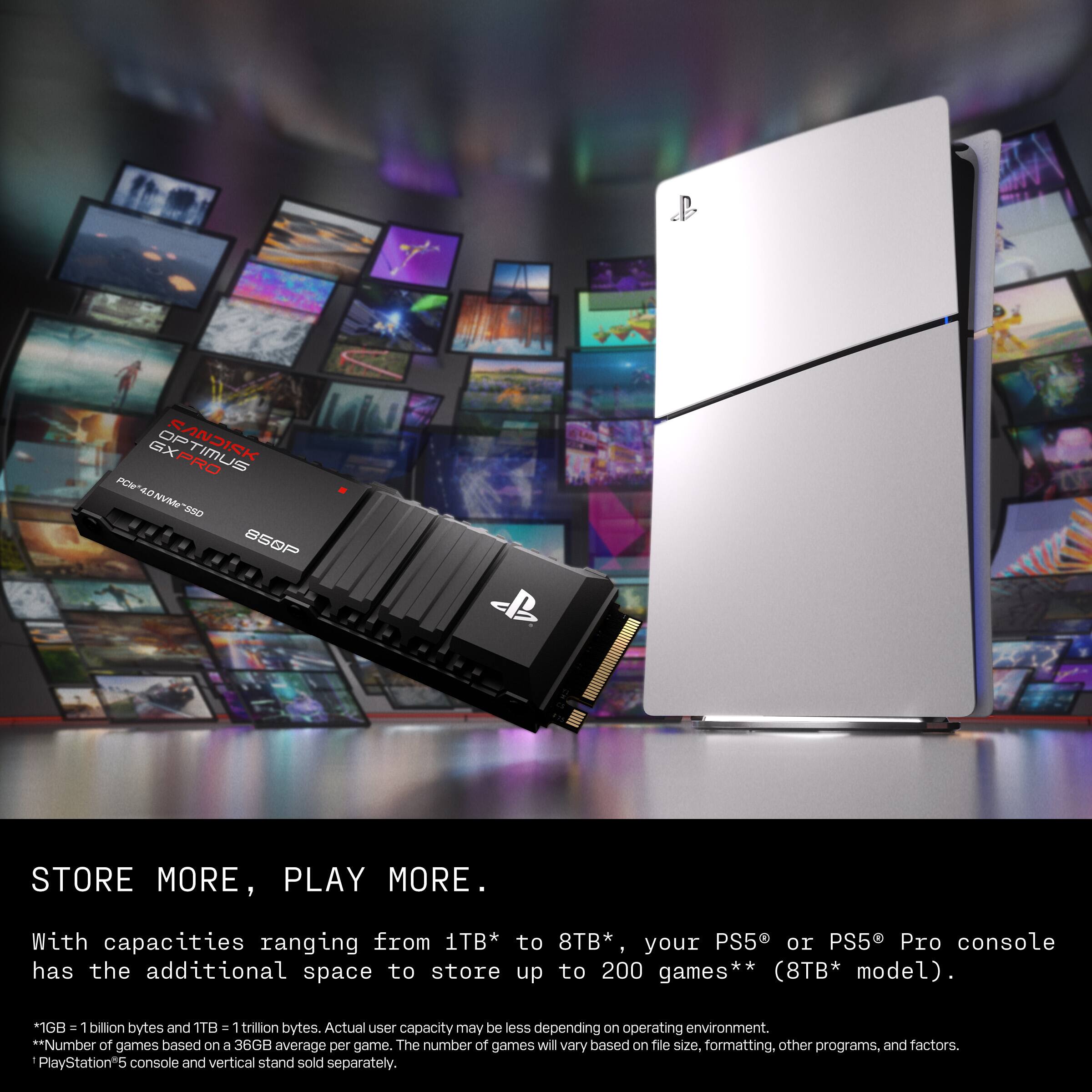 I. OP SANDISK GXPRO TIMUS FCH POV40NVMe-S50 4V XX0 B5OP

STORE MORE, PLAY MORE.

With capacities ranging from 1TB* to 8TB*, your PS5 or PS5 Pro console has the additional space to store up to 200 games** (8TB* model).

1GB = 1 billion bytes and 1TB = 1 trillion bytes. Actual user capacity may be less depending on operating environment.

**Number of games based on a 36GB average per game. The number of games will vary based on file size, formatting, other programs, and factors.

PlayStation*5 console and vertical stand sold separately.