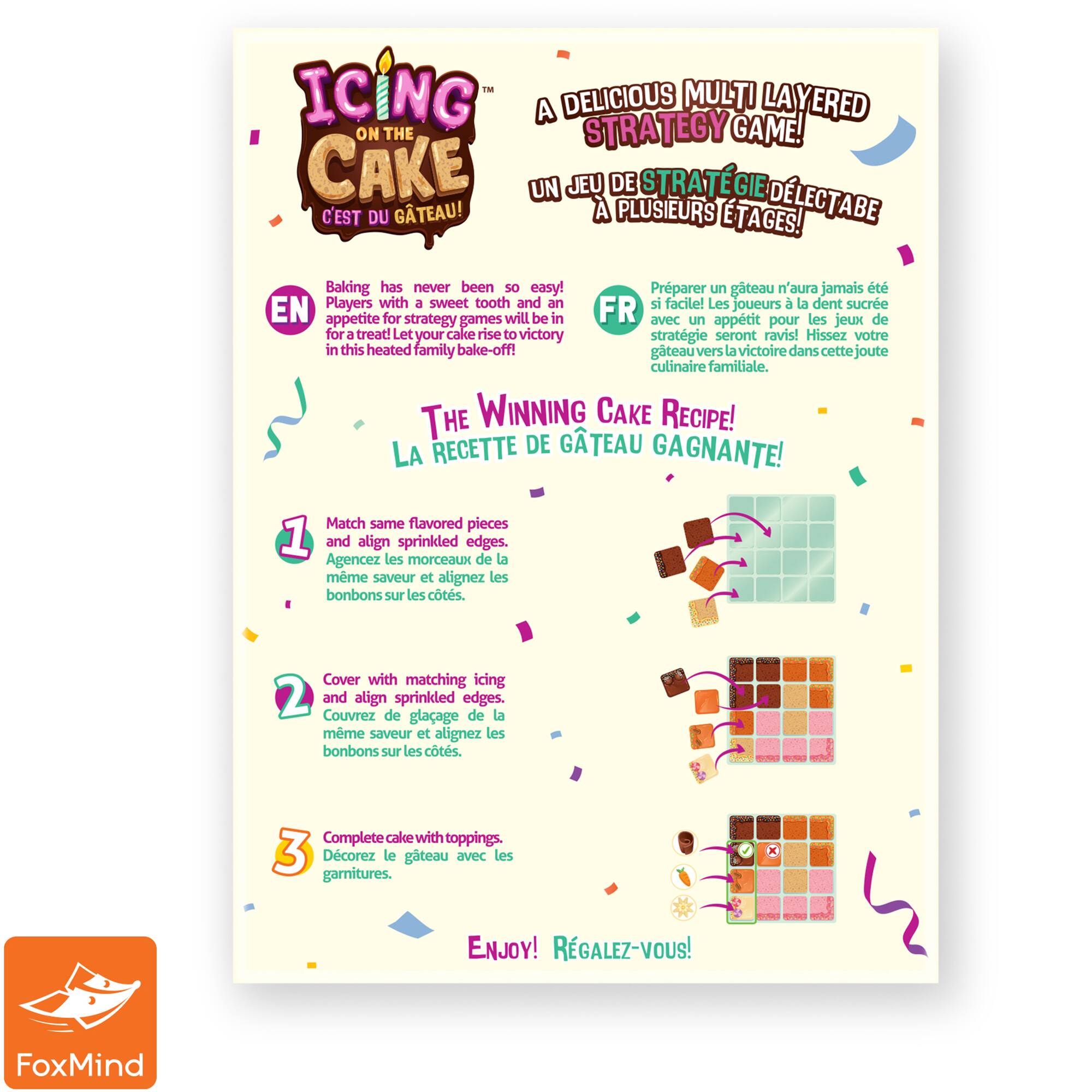Icing Delicious Multi Layered Cake: A Strategy Game!

Baking has never been so easy! Players with a sweet tooth and an appetite for strategy games will be in for a treat! Let your cake rise to victory in this heated family bake-off! The winning cake recipe! La recette de gteau gagnante! Match same flavored pieces and align sprinkled edges. Agencez les morceaux de la mme saveur et alignez les bonbons sur les cts. Cover with matching icing and complete cake with toppings. Enjoy! Rgalez-vous!