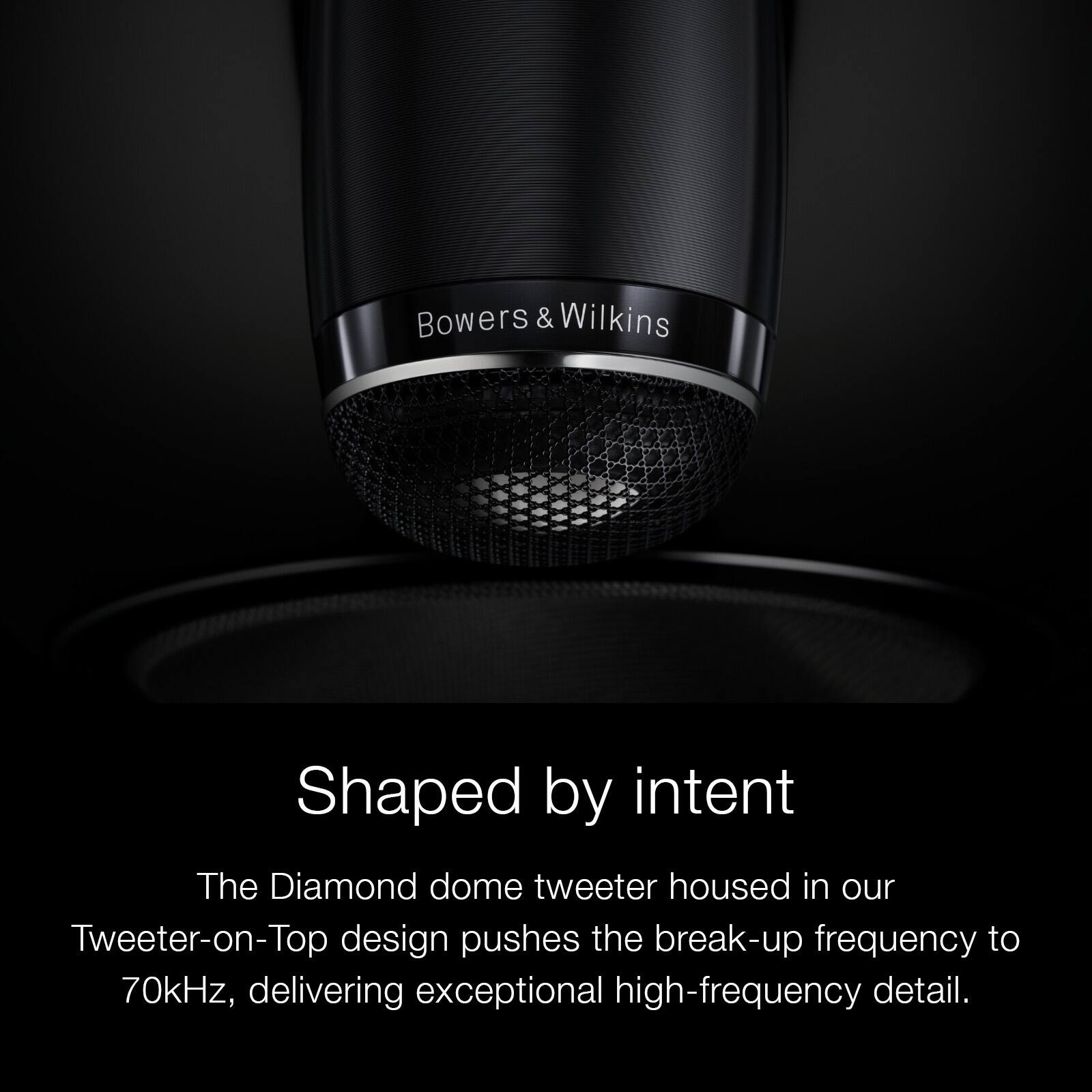 Bowers & Wilkins  
Shaped by intent  
The Diamond dome tweeter housed in our Tweeter-on-Top design pushes the break-up frequency to 70kHz, delivering exceptional high-frequency detail.