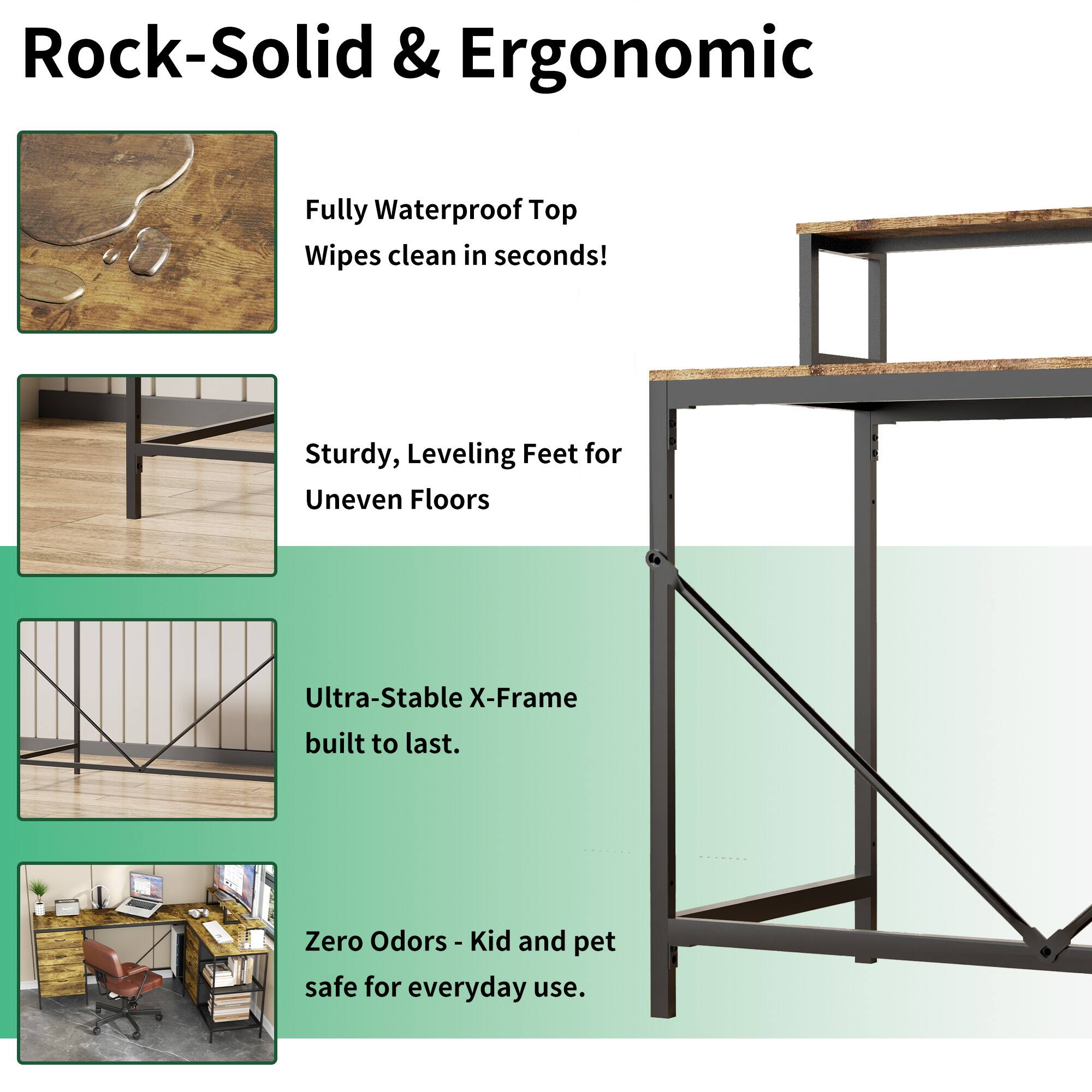 Rock-Solid & Ergonomic

- Fully Waterproof Top
  - Wipes clean in seconds!

- Sturdy, Leveling Feet for Uneven Floors

- Ultra-Stable X-Frame built to last.

- Zero Odors - Kid and pet safe for everyday use.